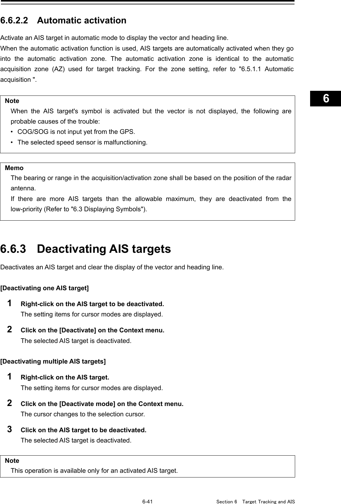   6-41  Section 6  Target Tracking and AIS    1  2  3  4  5  6  7  8  9  10  11  12  13  14  15  16  17  18  19  20  21  22  23  24  25  26  27      6.6.2.2 Automatic activation Activate an AIS target in automatic mode to display the vector and heading line. When the automatic activation function is used, AIS targets are automatically activated when they go into the automatic activation zone. The automatic activation zone is identical to the automatic acquisition zone (AZ) used for target tracking. For the zone setting, refer to &quot;6.5.1.1 Automatic acquisition &quot;.  Note When the AIS target&apos;s symbol is activated but the vector is not displayed, the following are probable causes of the trouble: • COG/SOG is not input yet from the GPS. • The selected speed sensor is malfunctioning.   Memo The bearing or range in the acquisition/activation zone shall be based on the position of the radar antenna. If there are more AIS targets than the allowable maximum, they are deactivated from the low-priority (Refer to &quot;6.3 Displaying Symbols&quot;).   6.6.3 Deactivating AIS targets Deactivates an AIS target and clear the display of the vector and heading line.  [Deactivating one AIS target] 1  Right-click on the AIS target to be deactivated. The setting items for cursor modes are displayed. 2  Click on the [Deactivate] on the Context menu. The selected AIS target is deactivated.  [Deactivating multiple AIS targets] 1  Right-click on the AIS target. The setting items for cursor modes are displayed. 2  Click on the [Deactivate mode] on the Context menu. The cursor changes to the selection cursor. 3  Click on the AIS target to be deactivated. The selected AIS target is deactivated.  Note This operation is available only for an activated AIS target.    