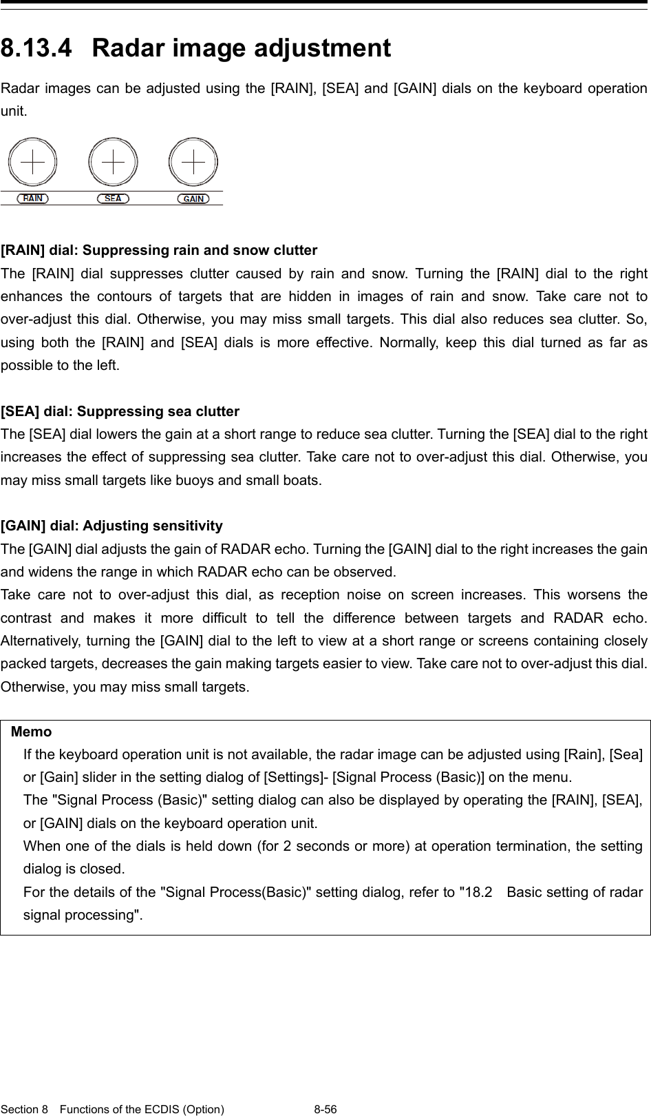  Section 8  Functions of the ECDIS (Option) 8-56  8.13.4 Radar image adjustment Radar images can be adjusted using the [RAIN], [SEA] and [GAIN] dials on the keyboard operation unit.   [RAIN] dial: Suppressing rain and snow clutter The [RAIN] dial suppresses clutter caused by rain and snow. Turning the [RAIN] dial to the right enhances the contours of targets that are hidden in images of rain and snow. Take care not to over-adjust this dial. Otherwise, you may miss small targets. This dial also reduces sea clutter. So, using both the [RAIN] and [SEA] dials is more effective. Normally, keep this dial turned as far as possible to the left.  [SEA] dial: Suppressing sea clutter The [SEA] dial lowers the gain at a short range to reduce sea clutter. Turning the [SEA] dial to the right increases the effect of suppressing sea clutter. Take care not to over-adjust this dial. Otherwise, you may miss small targets like buoys and small boats.  [GAIN] dial: Adjusting sensitivity The [GAIN] dial adjusts the gain of RADAR echo. Turning the [GAIN] dial to the right increases the gain and widens the range in which RADAR echo can be observed. Take care not to over-adjust this dial, as reception noise on screen increases. This worsens the contrast and makes it more difficult to tell the difference between targets and RADAR echo. Alternatively, turning the [GAIN] dial to the left to view at a short range or screens containing closely packed targets, decreases the gain making targets easier to view. Take care not to over-adjust this dial. Otherwise, you may miss small targets.  Memo If the keyboard operation unit is not available, the radar image can be adjusted using [Rain], [Sea] or [Gain] slider in the setting dialog of [Settings]- [Signal Process (Basic)] on the menu. The &quot;Signal Process (Basic)&quot; setting dialog can also be displayed by operating the [RAIN], [SEA], or [GAIN] dials on the keyboard operation unit. When one of the dials is held down (for 2 seconds or more) at operation termination, the setting dialog is closed. For the details of the &quot;Signal Process(Basic)&quot; setting dialog, refer to &quot;18.2    Basic setting of radar signal processing&quot;.   