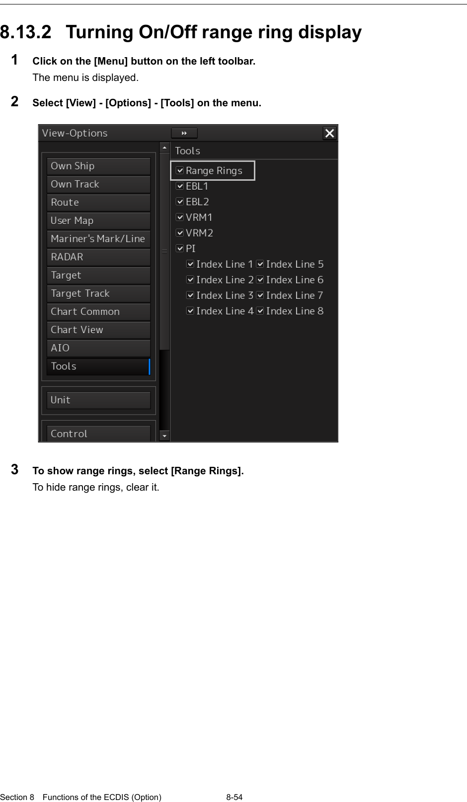  Section 8  Functions of the ECDIS (Option) 8-54  8.13.2 Turning On/Off range ring display 1  Click on the [Menu] button on the left toolbar. The menu is displayed. 2  Select [View] - [Options] - [Tools] on the menu.   3  To show range rings, select [Range Rings]. To hide range rings, clear it.    