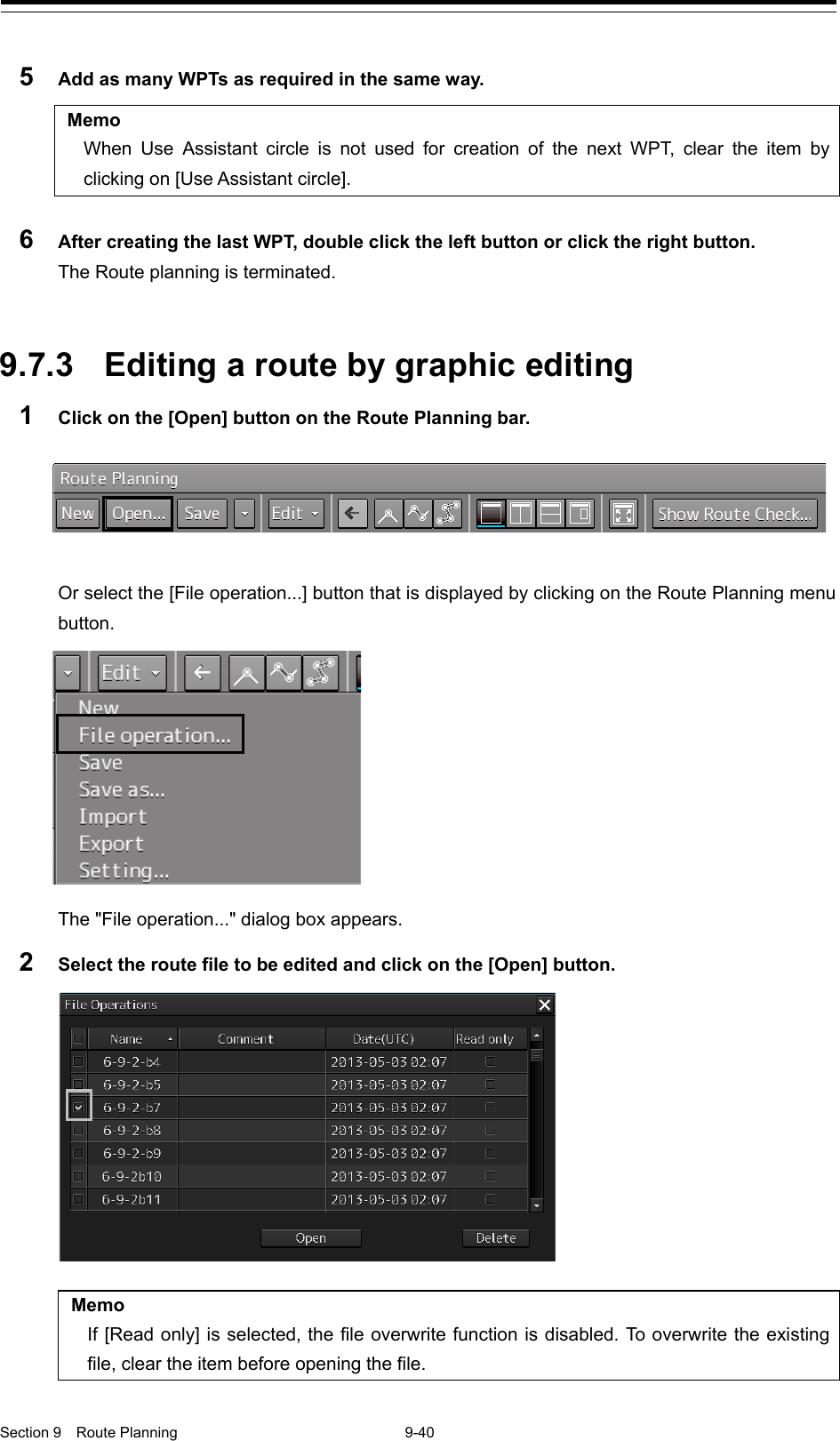  Section 9  Route Planning  9-40  5  Add as many WPTs as required in the same way.  Memo When Use Assistant  circle is not used for creation of the next WPT, clear the item by clicking on [Use Assistant circle].  6  After creating the last WPT, double click the left button or click the right button. The Route planning is terminated.   9.7.3 Editing a route by graphic editing 1  Click on the [Open] button on the Route Planning bar.   Or select the [File operation...] button that is displayed by clicking on the Route Planning menu button.    The &quot;File operation...&quot; dialog box appears. 2  Select the route file to be edited and click on the [Open] button.   Memo If [Read only] is selected, the file overwrite function is disabled. To overwrite the existing file, clear the item before opening the file.      