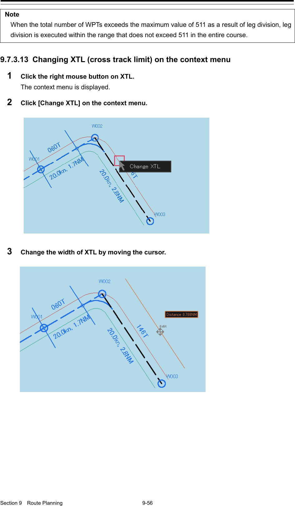  Section 9  Route Planning  9-56  Note When the total number of WPTs exceeds the maximum value of 511 as a result of leg division, leg division is executed within the range that does not exceed 511 in the entire course.  9.7.3.13 Changing XTL (cross track limit) on the context menu 1  Click the right mouse button on XTL. The context menu is displayed. 2  Click [Change XTL] on the context menu.   3  Change the width of XTL by moving the cursor.      