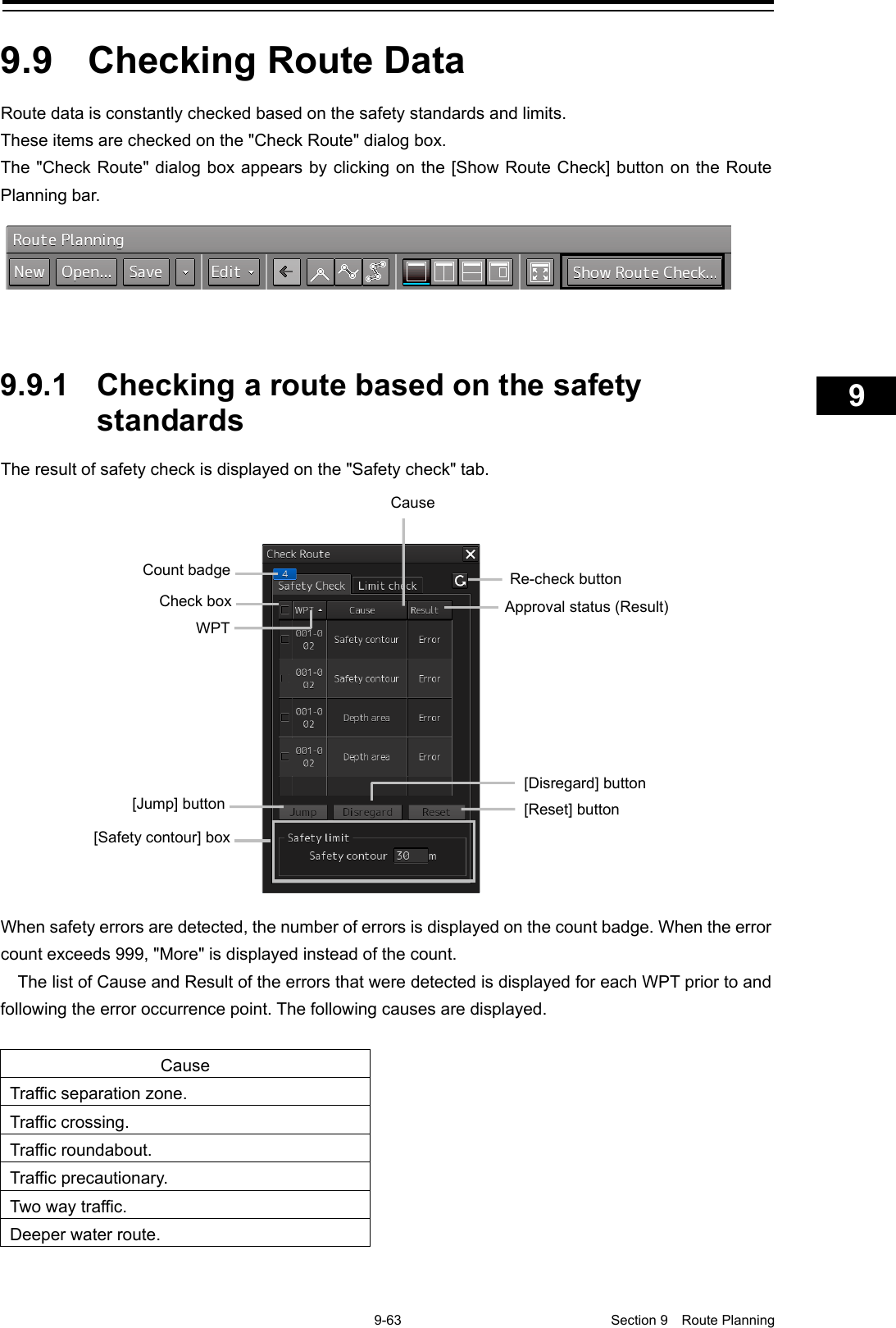    9-63  Section 9  Route Planning    1  2  3  4  5  6  7  8  9  10  11  12  13  14  15  16  17  18  19  20  21  22  23  24  25  26  27      9.9  Checking Route Data Route data is constantly checked based on the safety standards and limits. These items are checked on the &quot;Check Route&quot; dialog box. The &quot;Check Route&quot; dialog box appears by clicking on the [Show Route Check] button on the Route Planning bar.     9.9.1 Checking a route based on the safety standards The result of safety check is displayed on the &quot;Safety check&quot; tab.  When safety errors are detected, the number of errors is displayed on the count badge. When the error count exceeds 999, &quot;More&quot; is displayed instead of the count. The list of Cause and Result of the errors that were detected is displayed for each WPT prior to and following the error occurrence point. The following causes are displayed.  Cause Traffic separation zone. Traffic crossing. Traffic roundabout. Traffic precautionary. Two way traffic. Deeper water route.    Approval status (Result) Re-check button WPT Check box Count badge Cause  [Safety contour] box [Jump] button [Reset] button [Disregard] button 