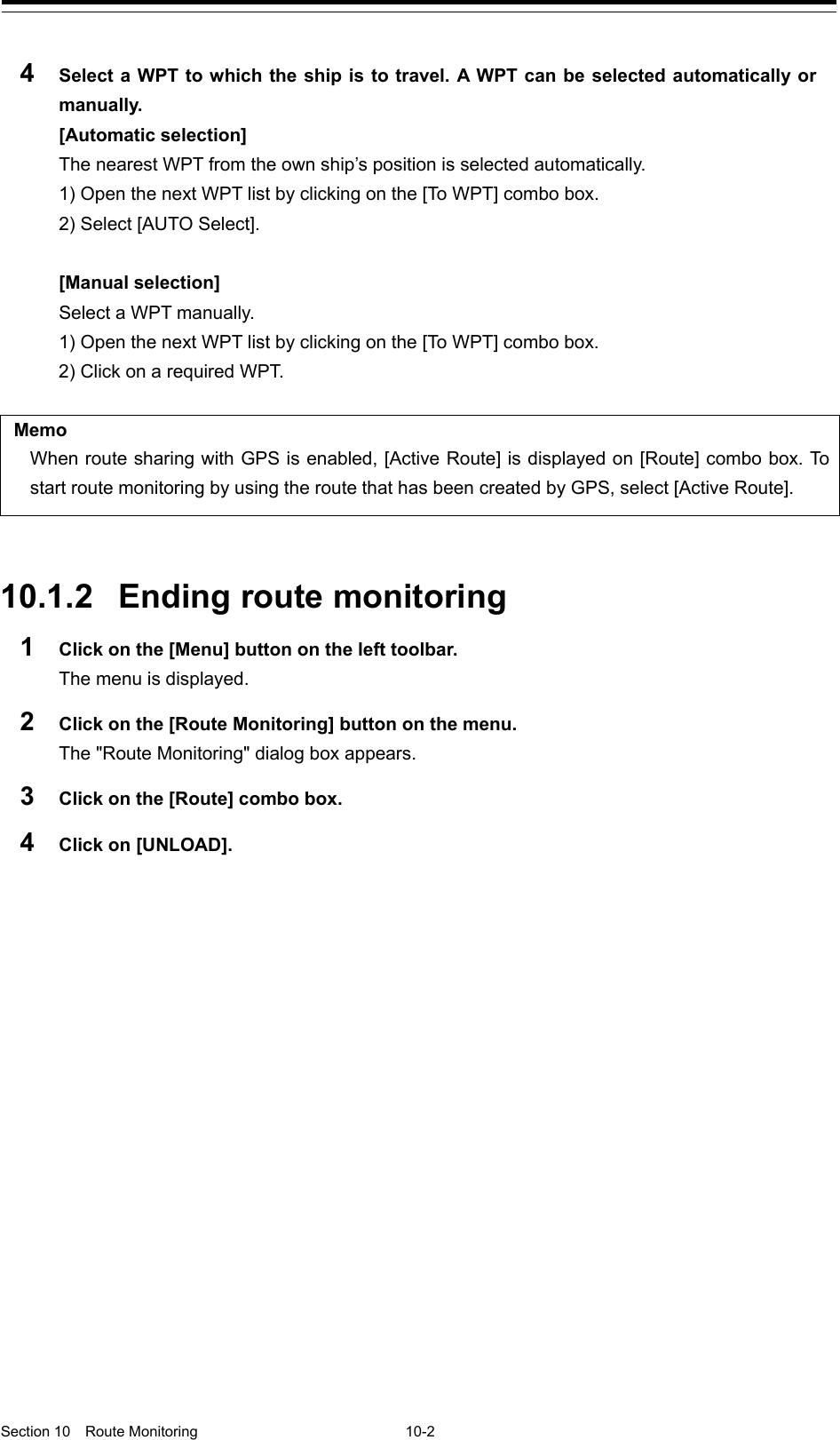   Section 10  Route Monitoring  10-2  4  Select a WPT to which the ship is to travel. A WPT can be selected automatically or manually. [Automatic selection] The nearest WPT from the own ship’s position is selected automatically. 1) Open the next WPT list by clicking on the [To W PT ] combo box. 2) Select [AUTO Select].  [Manual selection] Select a WPT manually. 1) Open the next WPT list by clicking on the [To W PT ] combo box. 2) Click on a required WPT.  Memo When route sharing with GPS is enabled, [Active Route] is displayed on [Route] combo box. To start route monitoring by using the route that has been created by GPS, select [Active Route].   10.1.2 Ending route monitoring 1  Click on the [Menu] button on the left toolbar. The menu is displayed. 2  Click on the [Route Monitoring] button on the menu. The &quot;Route Monitoring&quot; dialog box appears. 3  Click on the [Route] combo box. 4  Click on [UNLOAD].    