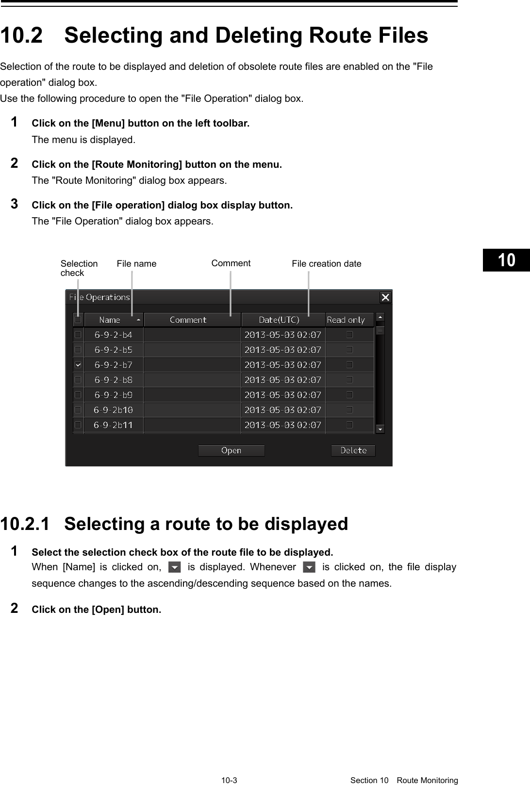     10-3  Section 10  Route Monitoring    1  2  3  4  5  6  7  8  9  10  11  12  13  14  15  16  17  18  19  20  21  22  23  24  25  26  27      10.2  Selecting and Deleting Route Files Selection of the route to be displayed and deletion of obsolete route files are enabled on the &quot;File operation&quot; dialog box. Use the following procedure to open the &quot;File Operation&quot; dialog box. 1  Click on the [Menu] button on the left toolbar. The menu is displayed. 2  Click on the [Route Monitoring] button on the menu. The &quot;Route Monitoring&quot; dialog box appears. 3  Click on the [File operation] dialog box display button. The &quot;File Operation&quot; dialog box appears.     10.2.1 Selecting a route to be displayed 1  Select the selection check box of the route file to be displayed. When  [Name] is clicked on,   is displayed. Whenever   is clicked on, the file display sequence changes to the ascending/descending sequence based on the names. 2  Click on the [Open] button.   Selection check File name Comment File creation date 