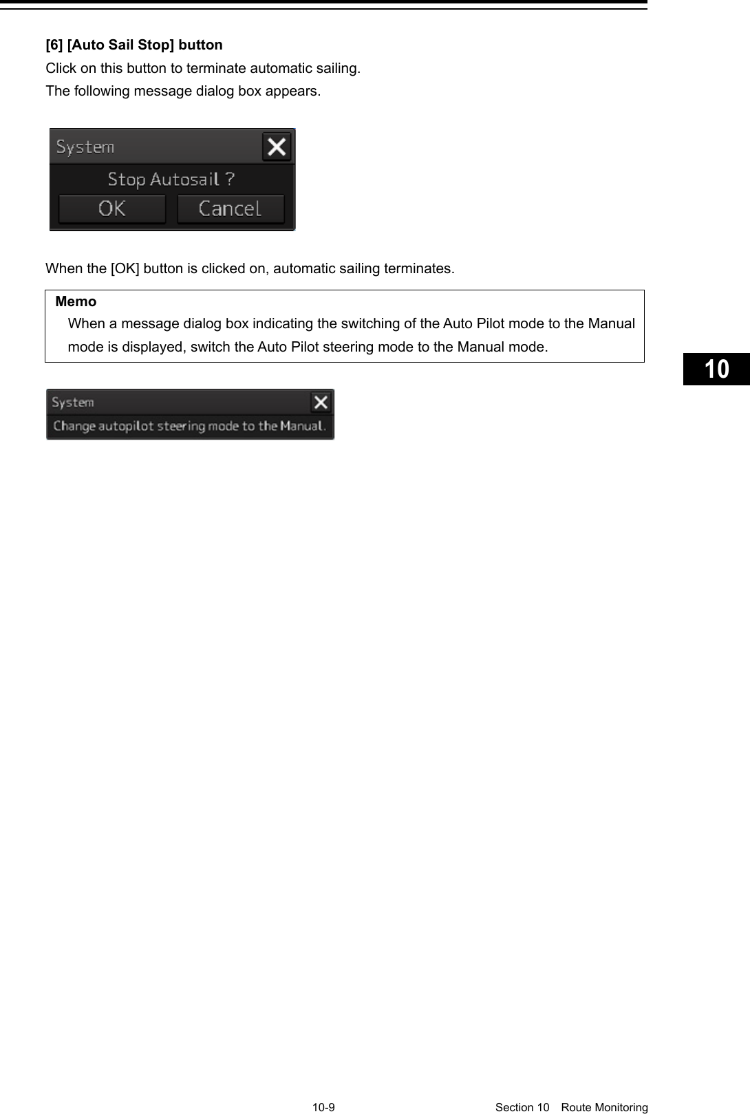     10-9  Section 10  Route Monitoring    1  2  3  4  5  6  7  8  9  10  11  12  13  14  15  16  17  18  19  20  21  22  23  24  25  26  27      [6] [Auto Sail Stop] button Click on this button to terminate automatic sailing. The following message dialog box appears.  When the [OK] button is clicked on, automatic sailing terminates.  Memo When a message dialog box indicating the switching of the Auto Pilot mode to the Manual mode is displayed, switch the Auto Pilot steering mode to the Manual mode.      