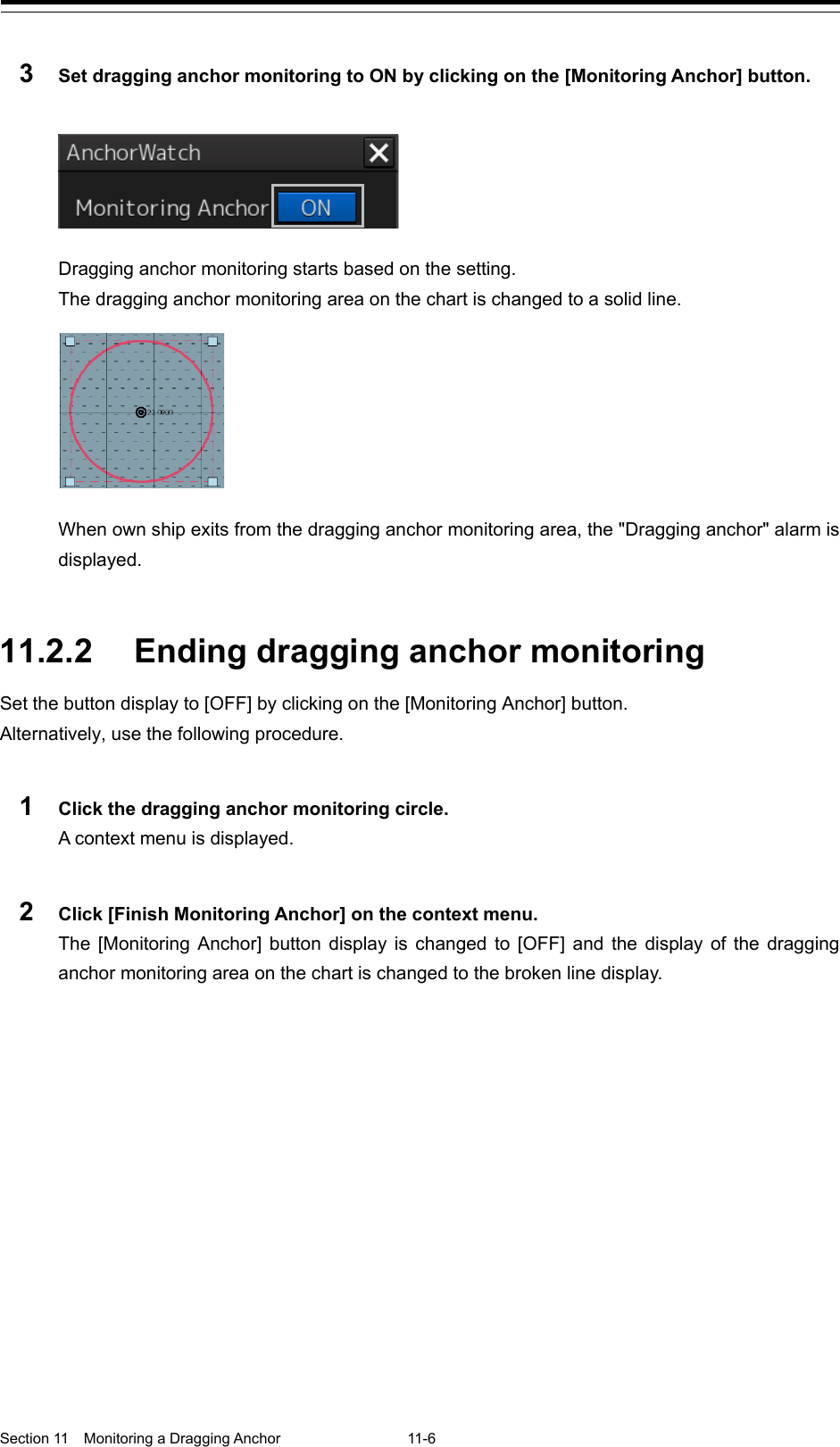  Section 11  Monitoring a Dragging Anchor  11-6  3  Set dragging anchor monitoring to ON by clicking on the [Monitoring Anchor] button.   Dragging anchor monitoring starts based on the setting. The dragging anchor monitoring area on the chart is changed to a solid line.  When own ship exits from the dragging anchor monitoring area, the &quot;Dragging anchor&quot; alarm is displayed.   11.2.2 Ending dragging anchor monitoring Set the button display to [OFF] by clicking on the [Monitoring Anchor] button. Alternatively, use the following procedure.  1  Click the dragging anchor monitoring circle. A context menu is displayed.  2  Click [Finish Monitoring Anchor] on the context menu. The  [Monitoring Anchor]  button display is changed to [OFF] and the display of the dragging anchor monitoring area on the chart is changed to the broken line display.    