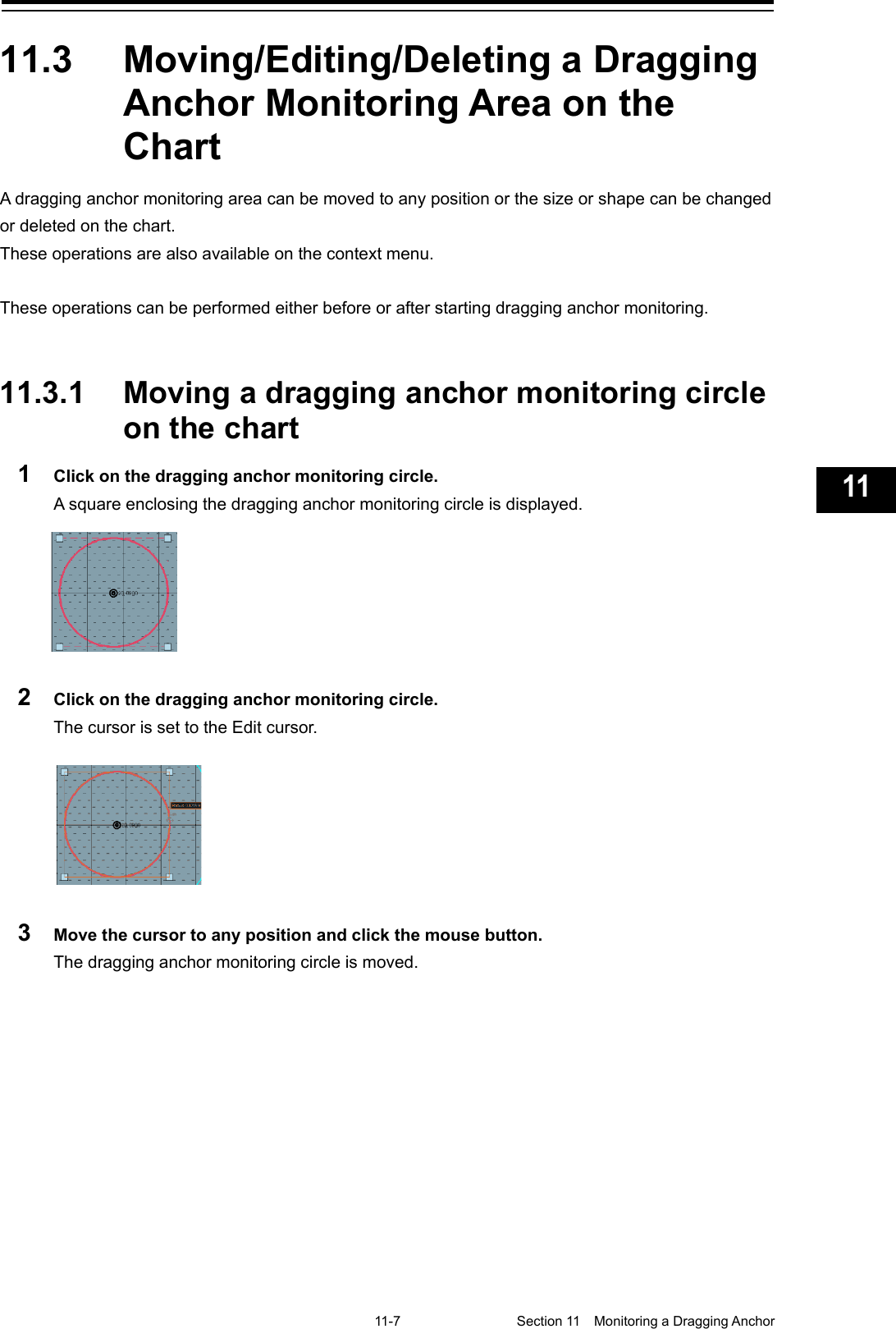  11-7  Section 11  Monitoring a Dragging Anchor    1  2  3  4  5  6  7  8  9  10  11  12  13  14  15  16  17  18  19  20  21  22  23  24  25  26  27  付録    11.3  Moving/Editing/Deleting a Dragging Anchor Monitoring Area on the Chart A dragging anchor monitoring area can be moved to any position or the size or shape can be changed or deleted on the chart. These operations are also available on the context menu.  These operations can be performed either before or after starting dragging anchor monitoring.   11.3.1 Moving a dragging anchor monitoring circle on the chart 1  Click on the dragging anchor monitoring circle. A square enclosing the dragging anchor monitoring circle is displayed.  2  Click on the dragging anchor monitoring circle. The cursor is set to the Edit cursor.   3  Move the cursor to any position and click the mouse button. The dragging anchor monitoring circle is moved.    