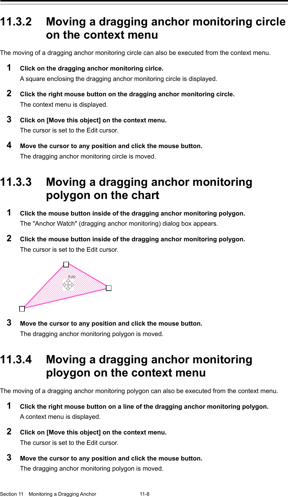  Section 11  Monitoring a Dragging Anchor  11-8  11.3.2 Moving a dragging anchor monitoring circle on the context menu The moving of a dragging anchor monitoring circle can also be executed from the context menu. 1  Click on the dragging anchor monitoring cirlce. A square enclosing the dragging anchor monitoring circle is displayed. 2  Click the right mouse button on the dragging anchor monitoring circle. The context menu is displayed. 3  Click on [Move this object] on the context menu. The cursor is set to the Edit cursor. 4  Move the cursor to any position and click the mouse button. The dragging anchor monitoring circle is moved.   11.3.3 Moving a dragging anchor monitoring polygon on the chart 1  Click the mouse button inside of the dragging anchor monitoring polygon. The &quot;Anchor Watch&quot; (dragging anchor monitoring) dialog box appears. 2  Click the mouse button inside of the dragging anchor monitoring polygon. The cursor is set to the Edit cursor.  3  Move the cursor to any position and click the mouse button. The dragging anchor monitoring polygon is moved.   11.3.4 Moving a dragging anchor monitoring ploygon on the context menu The moving of a dragging anchor monitoring polygon can also be executed from the context menu. 1  Click the right mouse button on a line of the dragging anchor monitoring polygon.   A context menu is displayed. 2  Click on [Move this object] on the context menu. The cursor is set to the Edit cursor. 3  Move the cursor to any position and click the mouse button. The dragging anchor monitoring polygon is moved.        Edit 