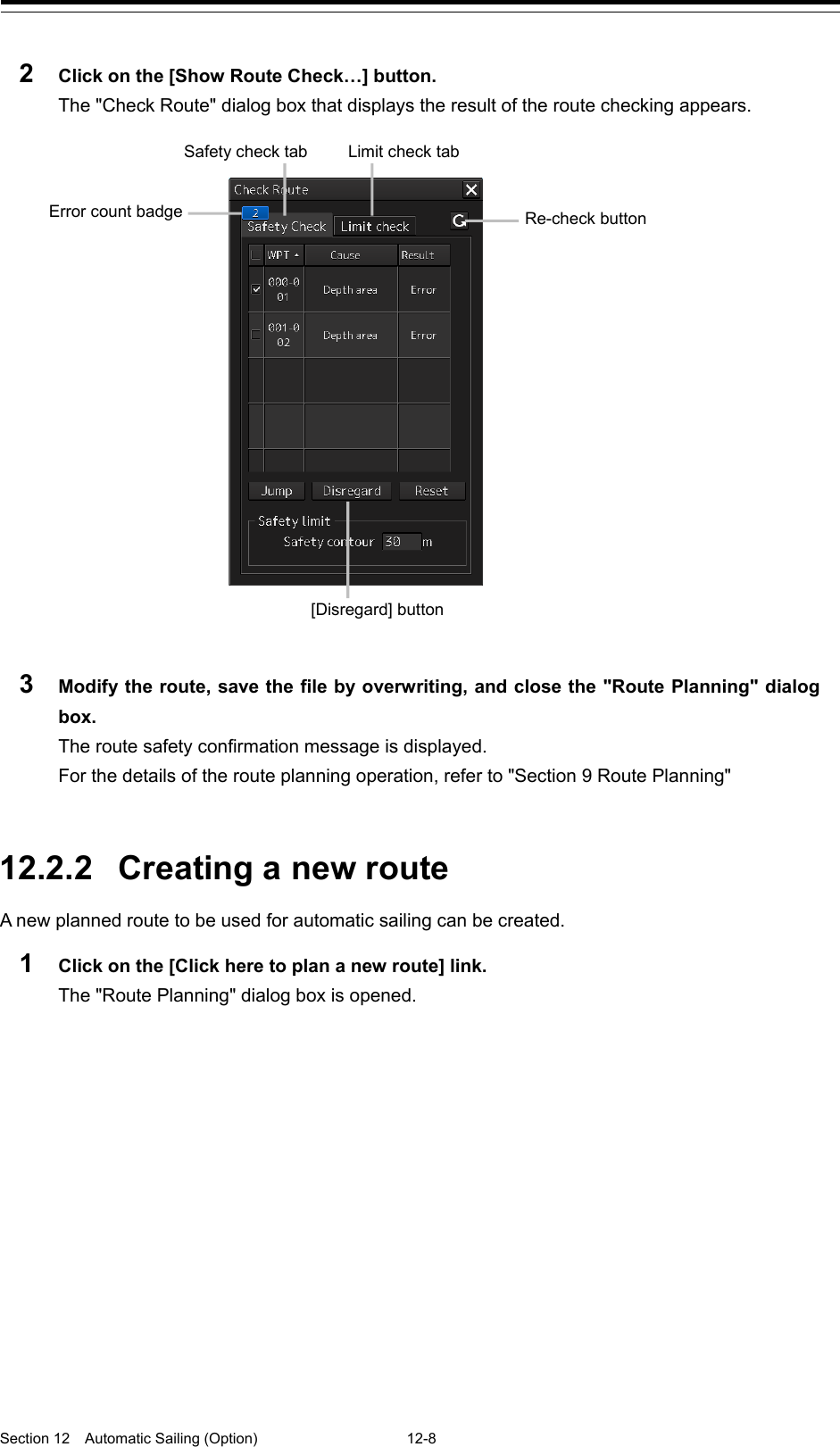  Section 12  Automatic Sailing (Option)  12-8  2  Click on the [Show Route Check…] button. The &quot;Check Route&quot; dialog box that displays the result of the route checking appears.    3  Modify the route, save the file by overwriting, and close the &quot;Route Planning&quot; dialog box. The route safety confirmation message is displayed. For the details of the route planning operation, refer to &quot;Section 9 Route Planning&quot;   12.2.2 Creating a new route A new planned route to be used for automatic sailing can be created. 1  Click on the [Click here to plan a new route] link. The &quot;Route Planning&quot; dialog box is opened.   Re-check button Limit check tab Safety check tab Error count badge [Disregard] button 