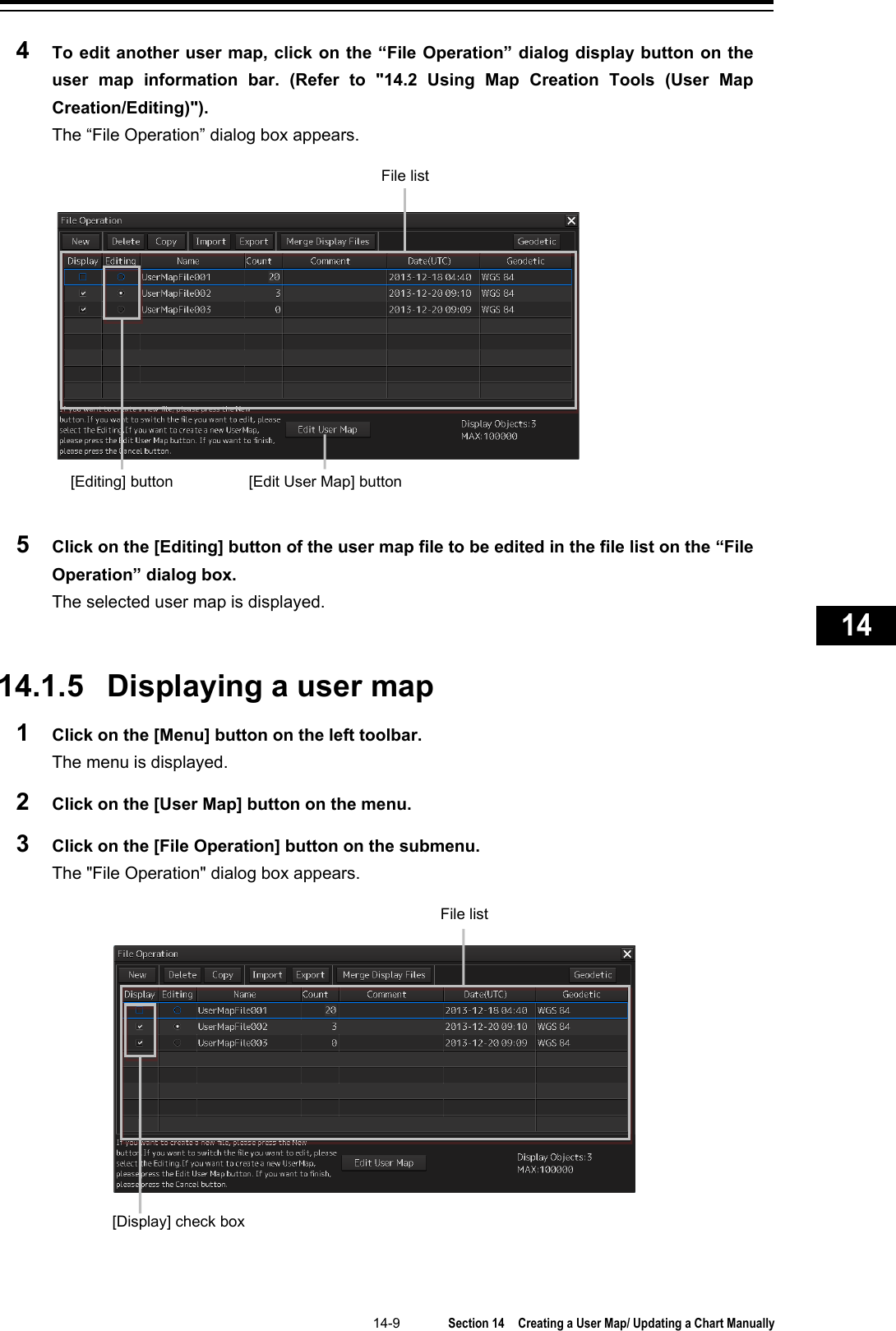   14-9  Section 14  Creating a User Map/ Updating a Chart Manually    1  2  3  4  5  6  7  8  9  10  11  12  13  14  15  16  17  18  19  20  21  22  23  24  25  26  27      4  To edit another user map, click on the “File Operation” dialog display button on the user map information bar. (Refer to &quot;14.2 Using Map Creation Tools (User Map Creation/Editing)&quot;). The “File Operation” dialog box appears.  5  Click on the [Editing] button of the user map file to be edited in the file list on the “File Operation” dialog box. The selected user map is displayed.   14.1.5 Displaying a user map 1  Click on the [Menu] button on the left toolbar. The menu is displayed. 2  Click on the [User Map] button on the menu. 3  Click on the [File Operation] button on the submenu. The &quot;File Operation&quot; dialog box appears.    [Edit User Map] button [Editing] button File list [Display] check box File list 
