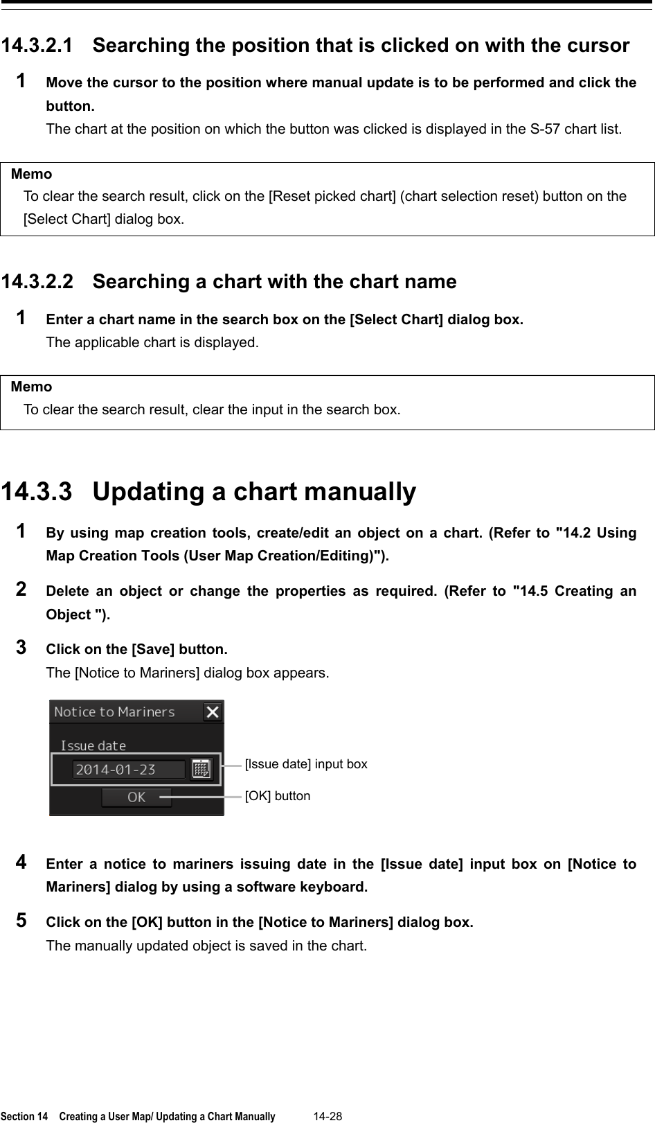  Section 14  Creating a User Map/ Updating a Chart Manually 14-28  14.3.2.1 Searching the position that is clicked on with the cursor 1  Move the cursor to the position where manual update is to be performed and click the button. The chart at the position on which the button was clicked is displayed in the S-57 chart list.  Memo To clear the search result, click on the [Reset picked chart] (chart selection reset) button on the [Select Chart] dialog box.   14.3.2.2 Searching a chart with the chart name 1  Enter a chart name in the search box on the [Select Chart] dialog box. The applicable chart is displayed.  Memo To clear the search result, clear the input in the search box.   14.3.3 Updating a chart manually 1  By using map creation tools, create/edit an object on a chart. (Refer to &quot;14.2 Using Map Creation Tools (User Map Creation/Editing)&quot;). 2  Delete an object or change the properties as required. (Refer to &quot;14.5  Creating an Object &quot;). 3  Click on the [Save] button. The [Notice to Mariners] dialog box appears.  4  Enter a notice to mariners issuing date in the [Issue date] input box on [Notice to Mariners] dialog by using a software keyboard. 5  Click on the [OK] button in the [Notice to Mariners] dialog box. The manually updated object is saved in the chart.   [lssue date] input box [OK] button 