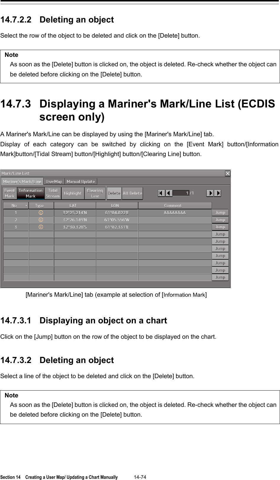  Section 14  Creating a User Map/ Updating a Chart Manually 14-74  14.7.2.2 Deleting an object Select the row of the object to be deleted and click on the [Delete] button.  Note As soon as the [Delete] button is clicked on, the object is deleted. Re-check whether the object can be deleted before clicking on the [Delete] button.   14.7.3 Displaying a Mariner&apos;s Mark/Line List (ECDIS screen only) A Mariner&apos;s Mark/Line can be displayed by using the [Mariner&apos;s Mark/Line] tab. Display of each category can be switched by clicking on the [Event Mark] button/[Information Mark]button/[Tidal Stream] button/[Highlight] button/[Clearing Line] button.     14.7.3.1 Displaying an object on a chart Click on the [Jump] button on the row of the object to be displayed on the chart.   14.7.3.2 Deleting an object Select a line of the object to be deleted and click on the [Delete] button.  Note As soon as the [Delete] button is clicked on, the object is deleted. Re-check whether the object can be deleted before clicking on the [Delete] button.    [Mariner&apos;s Mark/Line] tab (example at selection of [Information Mark] 