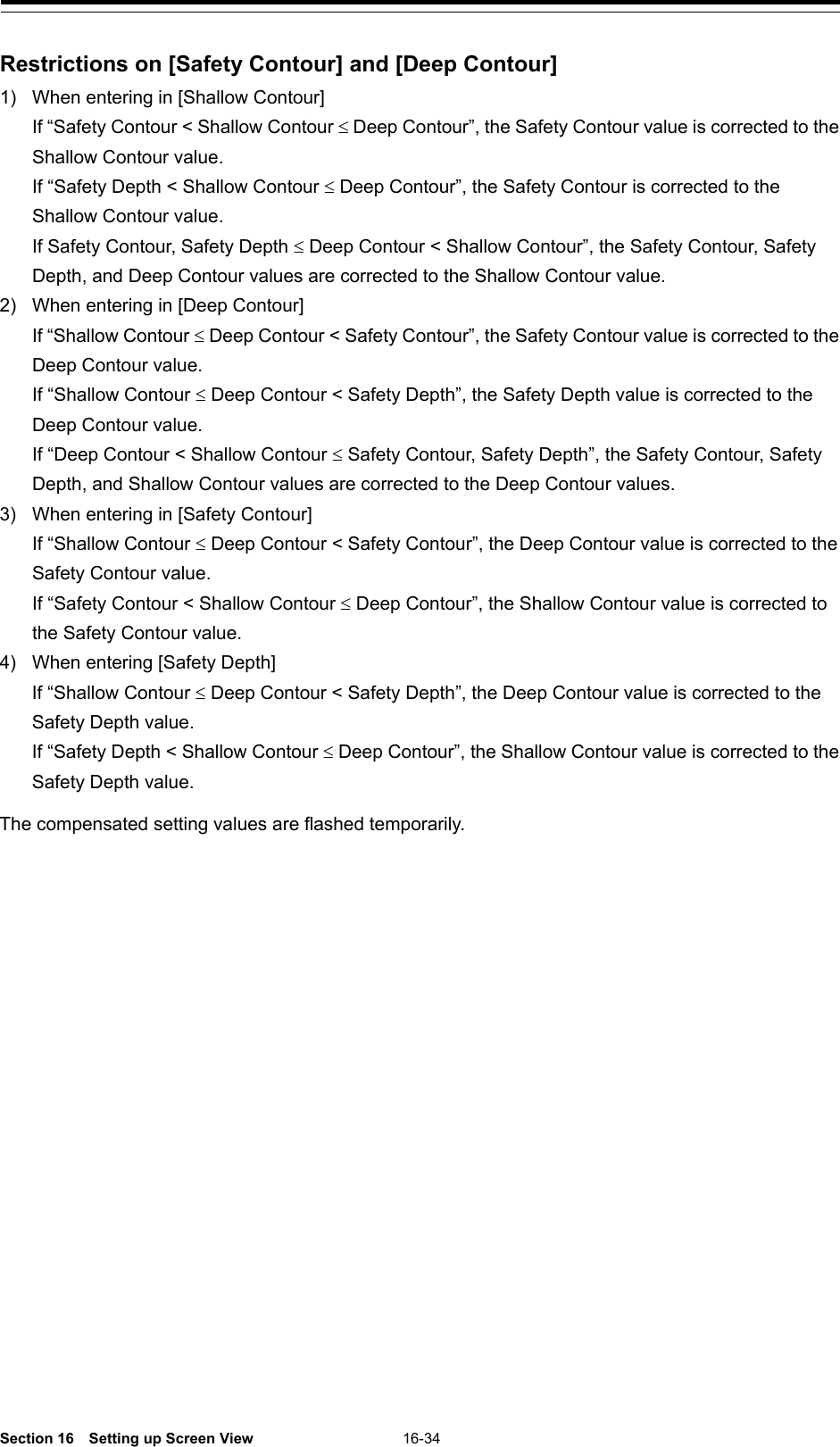  Section 16  Setting up Screen View 16-34  Restrictions on [Safety Contour] and [Deep Contour] 1) When entering in [Shallow Contour]  If “Safety Contour &lt; Shallow Contour ≤ Deep Contour”, the Safety Contour value is corrected to the Shallow Contour value.  If “Safety Depth &lt; Shallow Contour ≤ Deep Contour”, the Safety Contour is corrected to the Shallow Contour value.  If Safety Contour, Safety Depth ≤ Deep Contour &lt; Shallow Contour”, the Safety Contour, Safety Depth, and Deep Contour values are corrected to the Shallow Contour value. 2) When entering in [Deep Contour]  If “Shallow Contour ≤ Deep Contour &lt; Safety Contour”, the Safety Contour value is corrected to the Deep Contour value.  If “Shallow Contour ≤ Deep Contour &lt; Safety Depth”, the Safety Depth value is corrected to the Deep Contour value.  If “Deep Contour &lt; Shallow Contour ≤ Safety Contour, Safety Depth”, the Safety Contour, Safety Depth, and Shallow Contour values are corrected to the Deep Contour values. 3) When entering in [Safety Contour]  If “Shallow Contour ≤ Deep Contour &lt; Safety Contour”, the Deep Contour value is corrected to the Safety Contour value.  If “Safety Contour &lt; Shallow Contour ≤ Deep Contour”, the Shallow Contour value is corrected to the Safety Contour value. 4) When entering [Safety Depth]  If “Shallow Contour ≤ Deep Contour &lt; Safety Depth”, the Deep Contour value is corrected to the Safety Depth value.  If “Safety Depth &lt; Shallow Contour ≤ Deep Contour”, the Shallow Contour value is corrected to the Safety Depth value.  The compensated setting values are flashed temporarily.    