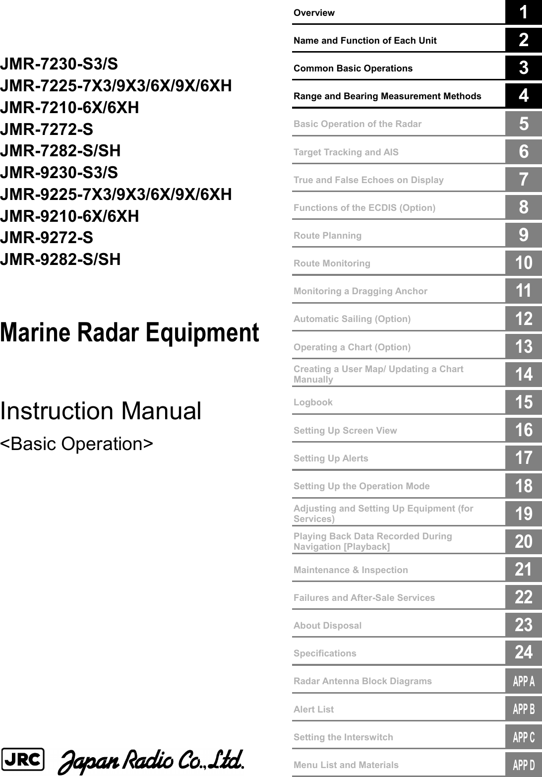        Overview  1      Name and Function of Each Unit  2      Common Basic Operations  3      Range and Bearing Measurement Methods  4        Basic Operation of the Radar  5      Target Tracking and AIS  6      True and False Echoes on Display  7        Functions of the ECDIS (Option)  8        Route Planning  9      Route Monitoring  10      Monitoring a Dragging Anchor  11      Automatic Sailing (Option)  12      Operating a Chart (Option)  13      Creating a User Map/ Updating a Chart Manually  14      Logbook  15      Setting Up Screen View  16      Setting Up Alerts  17      Setting Up the Operation Mode  18      Adjusting and Setting Up Equipment (for Services)  19      Playing Back Data Recorded During Navigation [Playback]  20        Maintenance &amp; Inspection  21        Failures and After-Sale Services  22        About Disposal  23        Specifications  24         Radar Antenna Block Diagrams  APP A       Alert List  APP B       Setting the Interswitch  APP C       Menu List and Materials  APP D      JMR-7230-S3/S JMR-7225-7X3/9X3/6X/9X/6XH JMR-7210-6X/6XH JMR-7272-S JMR-7282-S/SH JMR-9230-S3/S JMR-9225-7X3/9X3/6X/9X/6XH JMR-9210-6X/6XH JMR-9272-S JMR-9282-S/SH   Marine Radar Equipment   Instruction Manual  &lt;Basic Operation&gt;                     