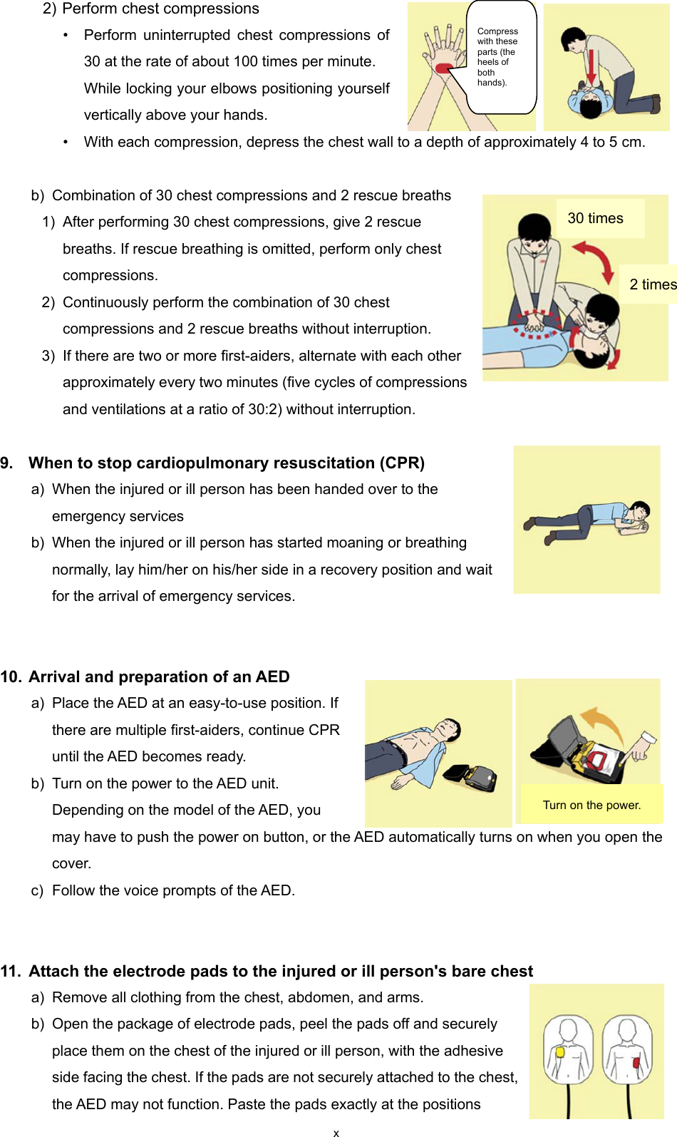 x 2) Perform chest compressions • Perform uninterrupted chest compressions of 30 at the rate of about 100 times per minute. While locking your elbows positioning yourself vertically above your hands. • With each compression, depress the chest wall to a depth of approximately 4 to 5 cm.  b) Combination of 30 chest compressions and 2 rescue breaths 1) After performing 30 chest compressions, give 2 rescue breaths. If rescue breathing is omitted, perform only chest compressions. 2) Continuously perform the combination of 30 chest compressions and 2 rescue breaths without interruption. 3) If there are two or more first-aiders, alternate with each other approximately every two minutes (five cycles of compressions and ventilations at a ratio of 30:2) without interruption.  9.  When to stop cardiopulmonary resuscitation (CPR) a) When the injured or ill person has been handed over to the emergency services b) When the injured or ill person has started moaning or breathing normally, lay him/her on his/her side in a recovery position and wait for the arrival of emergency services.   10. Arrival and preparation of an AED a) Place the AED at an easy-to-use position. If there are multiple first-aiders, continue CPR until the AED becomes ready. b) Turn on the power to the AED unit. Depending on the model of the AED, you may have to push the power on button, or the AED automatically turns on when you open the cover. c) Follow the voice prompts of the AED.   11.  Attach the electrode pads to the injured or ill person&apos;s bare chest   a) Remove all clothing from the chest, abdomen, and arms.   b) Open the package of electrode pads, peel the pads off and securely place them on the chest of the injured or ill person, with the adhesive side facing the chest. If the pads are not securely attached to the chest, the AED may not function. Paste the pads exactly at the positions 30 times Compress with these parts (the heels of both hands). 2 times Turn on the power. 
