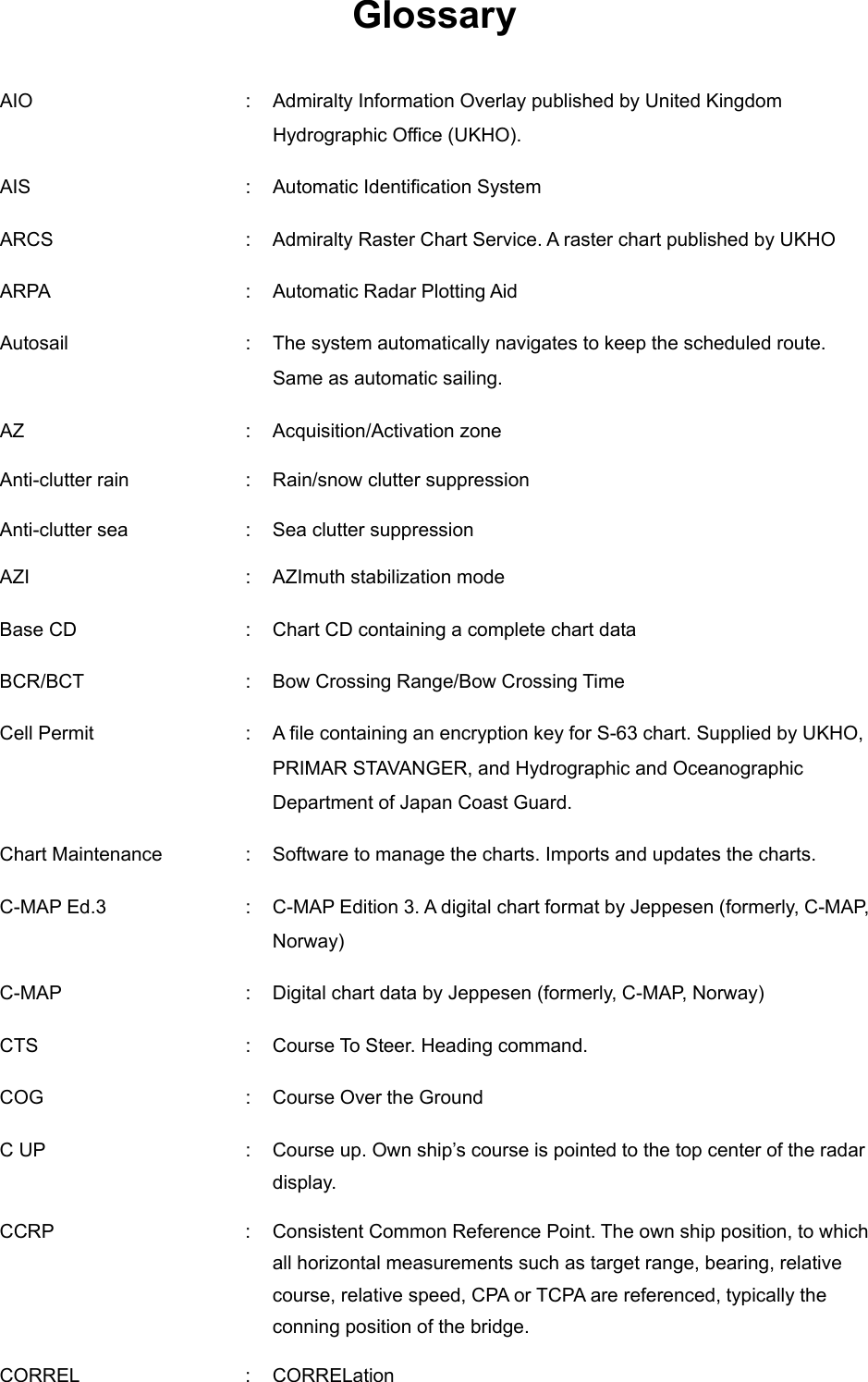    Glossary  AIO  :  Admiralty Information Overlay published by United Kingdom Hydrographic Office (UKHO). AIS    :  Automatic Identification System ARCS    :  Admiralty Raster Chart Service. A raster chart published by UKHO ARPA    :  Automatic Radar Plotting Aid Autosail    :  The system automatically navigates to keep the scheduled route. Same as automatic sailing. AZ  :  Acquisition/Activation zone Anti-clutter rain  :  Rain/snow clutter suppression Anti-clutter sea  :  Sea clutter suppression AZI  :  AZImuth stabilization mode Base CD    :  Chart CD containing a complete chart data BCR/BCT  :  Bow Crossing Range/Bow Crossing Time Cell Permit    :  A file containing an encryption key for S-63 chart. Supplied by UKHO, PRIMAR STAVANGER, and Hydrographic and Oceanographic Department of Japan Coast Guard. Chart Maintenance  :  Software to manage the charts. Imports and updates the charts. C-MAP Ed.3    :  C-MAP Edition 3. A digital chart format by Jeppesen (formerly, C-M A P,  Norway)   C-MAP    :  Digital chart data by Jeppesen (formerly, C-M A P,  Norway) CTS    :  Course To Steer. Heading command. COG    :  Course Over the Ground C UP  :  Course up. Own ship’s course is pointed to the top center of the radar display. CCRP  :  Consistent Common Reference Point. The own ship position, to which all horizontal measurements such as target range, bearing, relative course, relative speed, CPA or TCPA are referenced, typically the conning position of the bridge. CORREL  :  CORRELation 