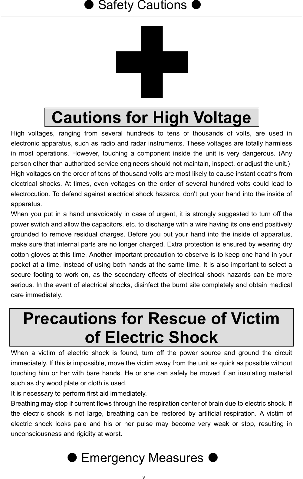 iv  Safety Cautions     Cautions for High Voltage High voltages, ranging from several hundreds to tens of thousands of volts, are used in electronic apparatus, such as radio and radar instruments. These voltages are totally harmless in most operations. However, touching a component inside the unit is very dangerous. (Any person other than authorized service engineers should not maintain, inspect, or adjust the unit.)   High voltages on the order of tens of thousand volts are most likely to cause instant deaths from electrical shocks. At times, even voltages on the order of several hundred volts could lead to electrocution. To defend against electrical shock hazards, don&apos;t put your hand into the inside of apparatus.   When you put in a hand unavoidably in case of urgent, it is strongly suggested to turn off the power switch and allow the capacitors, etc. to discharge with a wire having its one end positively grounded to remove residual charges. Before you put your hand into the inside of apparatus, make sure that internal parts are no longer charged. Extra protection is ensured by wearing dry cotton gloves at this time. Another important precaution to observe is to keep one hand in your pocket at a time, instead of using both hands at the same time. It is also important to select a secure footing to work on, as the secondary effects of electrical shock hazards can be more serious. In the event of electrical shocks, disinfect the burnt site completely and obtain medical care immediately.    Precautions for Rescue of Victim of Electric Shock When a victim of electric shock is found, turn off the power source and ground the circuit immediately. If this is impossible, move the victim away from the unit as quick as possible without touching him or her with bare hands. He or she can safely be moved if an insulating material such as dry wood plate or cloth is used.   It is necessary to perform first aid immediately. Breathing may stop if current flows through the respiration center of brain due to electric shock. If the electric shock is not large, breathing can be restored by artificial respiration. A victim of electric shock looks pale and his or her pulse may become very weak or stop, resulting in unconsciousness and rigidity at worst.    Emergency Measures  
