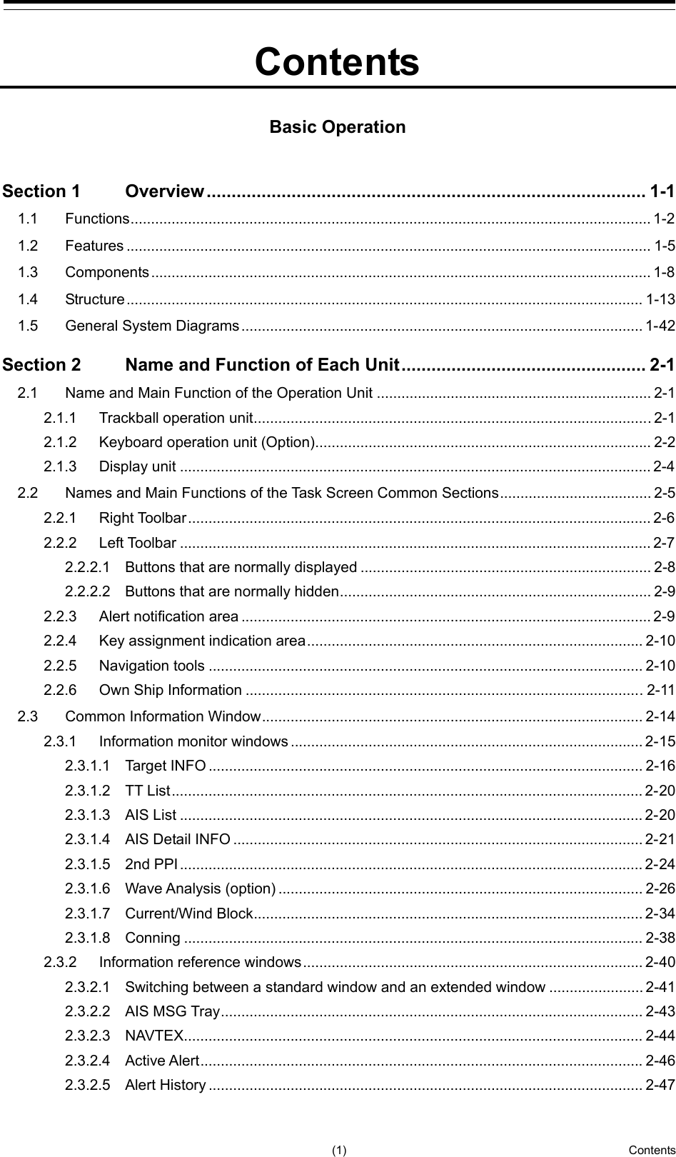   (1)  Contents      2  3  4  5  6  7  8  9  10  11  12  13  14  15  16  17  18  19  20  21  22  23  24  25  26  27     Contents  Basic Operation  Section 1 Overview ........................................................................................ 1-1 1.1 Functions ............................................................................................................................... 1-2 1.2 Features ................................................................................................................................ 1-5 1.3 Components .......................................................................................................................... 1-8 1.4 Structure .............................................................................................................................. 1-13 1.5 General System Diagrams .................................................................................................. 1-42 Section 2 Name and Function of Each Unit ................................................. 2-1 2.1 Name and Main Function of the Operation Unit ................................................................... 2-1 2.1.1 Trackball operation unit ................................................................................................. 2-1 2.1.2 Keyboard operation unit (Option) .................................................................................. 2-2 2.1.3 Display unit ................................................................................................................... 2-4 2.2 Names and Main Functions of the Task Screen Common Sections ..................................... 2-5 2.2.1 Right Toolbar ................................................................................................................. 2-6 2.2.2 Left Toolbar ................................................................................................................... 2-7 2.2.2.1 Buttons that are normally displayed ....................................................................... 2-8 2.2.2.2 Buttons that are normally hidden ............................................................................ 2-9 2.2.3 Alert notification area .................................................................................................... 2-9 2.2.4 Key assignment indication area .................................................................................. 2-10 2.2.5 Navigation tools .......................................................................................................... 2-10 2.2.6 Own Ship Information ................................................................................................. 2-11 2.3 Common Information Window ............................................................................................. 2-14 2.3.1 Information monitor windows ...................................................................................... 2-15 2.3.1.1 Target INFO .......................................................................................................... 2-16 2.3.1.2 TT List ................................................................................................................... 2-20 2.3.1.3 AIS List ................................................................................................................. 2-20 2.3.1.4 AIS Detail INFO .................................................................................................... 2-21 2.3.1.5 2nd PPI ................................................................................................................. 2-24 2.3.1.6 Wave Analysis (option) ......................................................................................... 2-26 2.3.1.7 Current/Wind Block ............................................................................................... 2-34 2.3.1.8 Conning ................................................................................................................ 2-38 2.3.2 Information reference windows ................................................................................... 2-40 2.3.2.1 Switching between a standard window and an extended window ....................... 2-41 2.3.2.2 AIS MSG Tray ....................................................................................................... 2-43 2.3.2.3 NAVTEX ................................................................................................................ 2-44 2.3.2.4 Active Alert ............................................................................................................ 2-46 2.3.2.5 Alert History .......................................................................................................... 2-47 