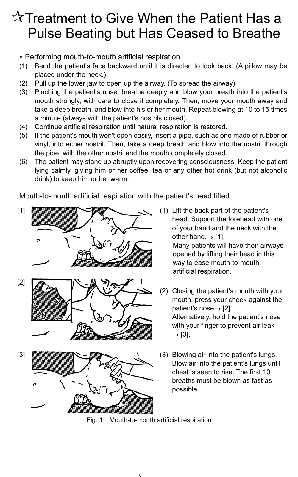 vi  Treatment to Give When the Patient Has a Pulse Beating but Has Ceased to Breathe  ∗ Performing mouth-to-mouth artificial respiration (1)    Bend the patient&apos;s face backward until it is directed to look back. (A pillow may be placed under the neck.)   (2)    Pull up the lower jaw to open up the airway. (To spread the airway)   (3)    Pinching the patient&apos;s nose, breathe deeply and blow your breath into the patient&apos;s mouth strongly, with care to close it completely. Then, move your mouth away and take a deep breath, and blow into his or her mouth. Repeat blowing at 10 to 15 times a minute (always with the patient&apos;s nostrils closed).   (4)    Continue artificial respiration until natural respiration is restored.   (5)    If the patient&apos;s mouth won&apos;t open easily, insert a pipe, such as one made of rubber or vinyl, into either nostril. Then, take a deep breath and blow into the nostril through the pipe, with the other nostril and the mouth completely closed.   (6)    The patient may stand up abruptly upon recovering consciousness. Keep the patient lying calmly, giving him or her coffee, tea or any other hot drink (but not alcoholic drink) to keep him or her warm.    Mouth-to-mouth artificial respiration with the patient&apos;s head lifted [1]   (1)  Lift the back part of the patient&apos;s head. Support the forehead with one of your hand and the neck with the other hand.→ [1].   Many patients will have their airways opened by lifting their head in this way to ease mouth-to-mouth artificial respiration.   [2]    (2) Closing the patient&apos;s mouth with your mouth, press your cheek against the patient&apos;s nose→ [2]. Alternatively, hold the patient&apos;s nose with your finger to prevent air leak   → [3].   [3]  (3)  Blowing air into the patient&apos;s lungs. Blow air into the patient&apos;s lungs until chest is seen to rise. The first 10 breaths must be blown as fast as possible.   Fig. 1    Mouth-to-mouth artificial respiration     