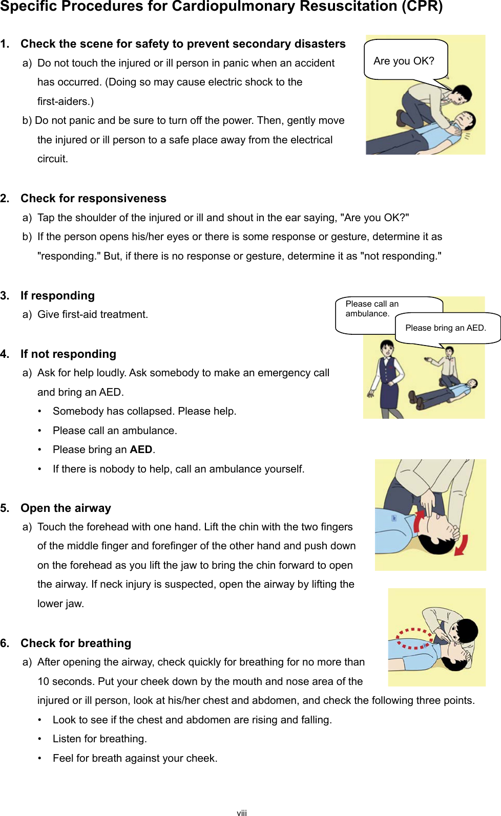 viii Specific Procedures for Cardiopulmonary Resuscitation (CPR)  1.  Check the scene for safety to prevent secondary disasters a) Do not touch the injured or ill person in panic when an accident has occurred. (Doing so may cause electric shock to the first-aiders.) b) Do not panic and be sure to turn off the power. Then, gently move the injured or ill person to a safe place away from the electrical circuit.  2.  Check for responsiveness a) Tap the shoulder of the injured or ill and shout in the ear saying, &quot;Are you OK?&quot; b)  If the person opens his/her eyes or there is some response or gesture, determine it as &quot;responding.&quot; But, if there is no response or gesture, determine it as &quot;not responding.&quot;  3.  If responding a) Give first-aid treatment.  4.  If not responding a) Ask for help loudly. Ask somebody to make an emergency call and bring an AED. • Somebody has collapsed. Please help. • Please call an ambulance. • Please bring an AED. • If there is nobody to help, call an ambulance yourself.  5.  Open the airway a) Touch the forehead with one hand. Lift the chin with the two fingers of the middle finger and forefinger of the other hand and push down on the forehead as you lift the jaw to bring the chin forward to open the airway. If neck injury is suspected, open the airway by lifting the lower jaw.  6.  Check for breathing a) After opening the airway, check quickly for breathing for no more than 10 seconds. Put your cheek down by the mouth and nose area of the injured or ill person, look at his/her chest and abdomen, and check the following three points. • Look to see if the chest and abdomen are rising and falling. • Listen for breathing. • Feel for breath against your cheek.  Are you OK? Please call an ambulance. Please bring an AED. 