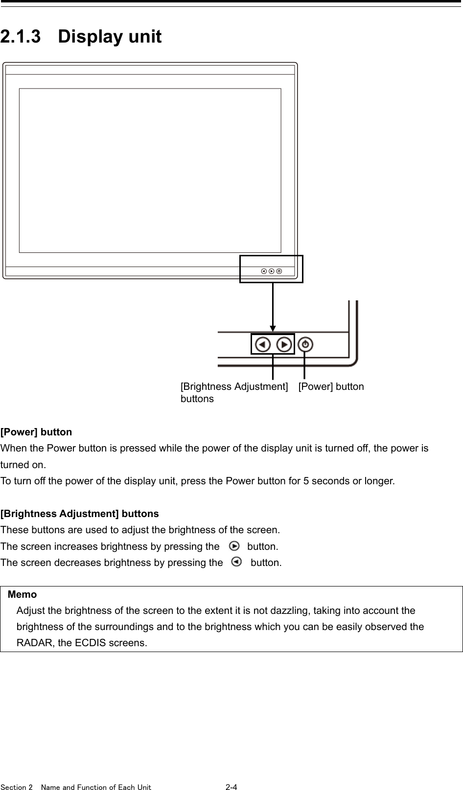  Section 2  Name and Function of Each Unit  2-4  2.1.3 Display unit  [Power] button When the Power button is pressed while the power of the display unit is turned off, the power is turned on. To turn off the power of the display unit, press the Power button for 5 seconds or longer.  [Brightness Adjustment] buttons These buttons are used to adjust the brightness of the screen. The screen increases brightness by pressing the   button. The screen decreases brightness by pressing the    button.  Memo Adjust the brightness of the screen to the extent it is not dazzling, taking into account the brightness of the surroundings and to the brightness which you can be easily observed the RADAR, the ECDIS screens.      [Brightness Adjustment]   [Power] button buttons 