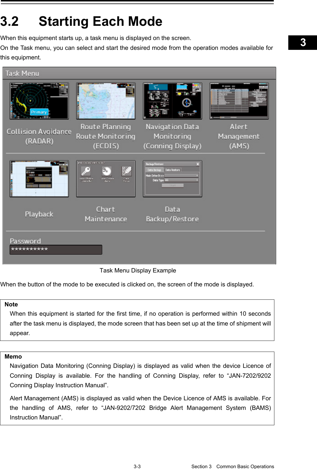    3-3  Section 3  Common Basic Operations    1  2  3  4  5  6  7  8  9  10  11  12  13  14  15  16  17  18  19  20  21  22  23  24  25  APP A   APP B  1    3.2  Starting Each Mode When this equipment starts up, a task menu is displayed on the screen. On the Task menu, you can select and start the desired mode from the operation modes available for this equipment.    When the button of the mode to be executed is clicked on, the screen of the mode is displayed.  Note When this equipment is started for the first time, if no operation is performed within 10 seconds after the task menu is displayed, the mode screen that has been set up at the time of shipment will appear.    Memo Navigation Data Monitoring (Conning Display) is displayed as valid when the device Licence of Conning Display is available. For the handling of Conning Display, refer to “JAN-7202/9202 Conning Display Instruction Manual”. Alert Management (AMS) is displayed as valid when the Device Licence of AMS is available. For the handling of AMS, refer to “JAN-9202/7202 Bridge Alert Management System  (BAMS) Instruction Manual”.     Task Menu Display Example   
