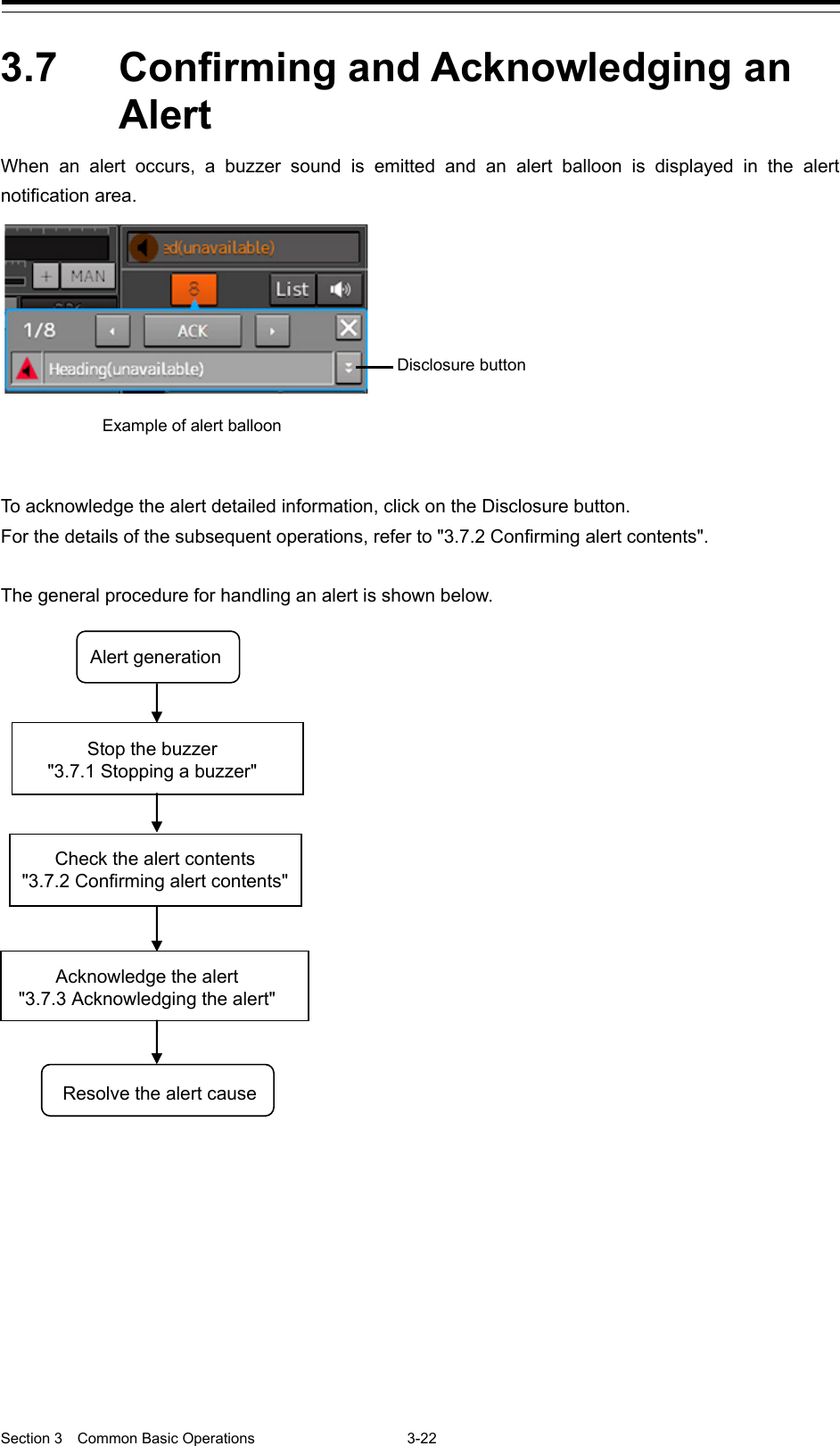  Section 3  Common Basic Operations  3-22  3.7  Confirming and Acknowledging an Alert When an alert occurs, a buzzer sound is emitted and an alert balloon is displayed in the alert notification area.   To acknowledge the alert detailed information, click on the Disclosure button. For the details of the subsequent operations, refer to &quot;3.7.2 Confirming alert contents&quot;.  The general procedure for handling an alert is shown below.     Example of alert balloon Disclosure button      Alert generation Stop the buzzer &quot;3.7.1 Stopping a buzzer&quot; Acknowledge the alert &quot;3.7.3 Acknowledging the alert&quot; Check the alert contents &quot;3.7.2 Confirming alert contents&quot; Resolve the alert cause   