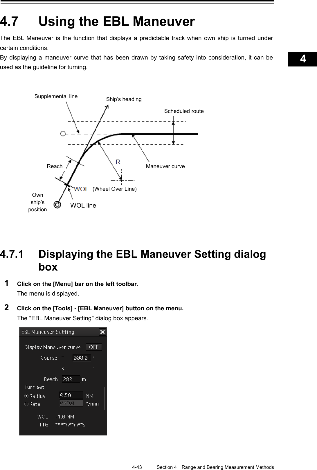    4-43  Section 4  Range and Bearing Measurement Methods    1  2  3  4  5  6  7  8  9  10  11  12  13  14  15  16  17  18  19  20  21  22  23  24  25  APP A   APP B  1    4.7  Using the EBL Maneuver The EBL Maneuver is the function that displays a predictable track when own ship is turned under certain conditions. By displaying a maneuver curve that has been drawn by taking safety into consideration, it can be used as the guideline for turning.                  4.7.1 Displaying the EBL Maneuver Setting dialog box 1  Click on the [Menu] bar on the left toolbar. The menu is displayed. 2  Click on the [Tools] - [EBL Maneuver] button on the menu. The &quot;EBL Maneuver Setting&quot; dialog box appears.     Supplemental line Ship’s heading Scheduled route Own ship’s position Reach Maneuver curve (Wheel Over Line) WOL line 