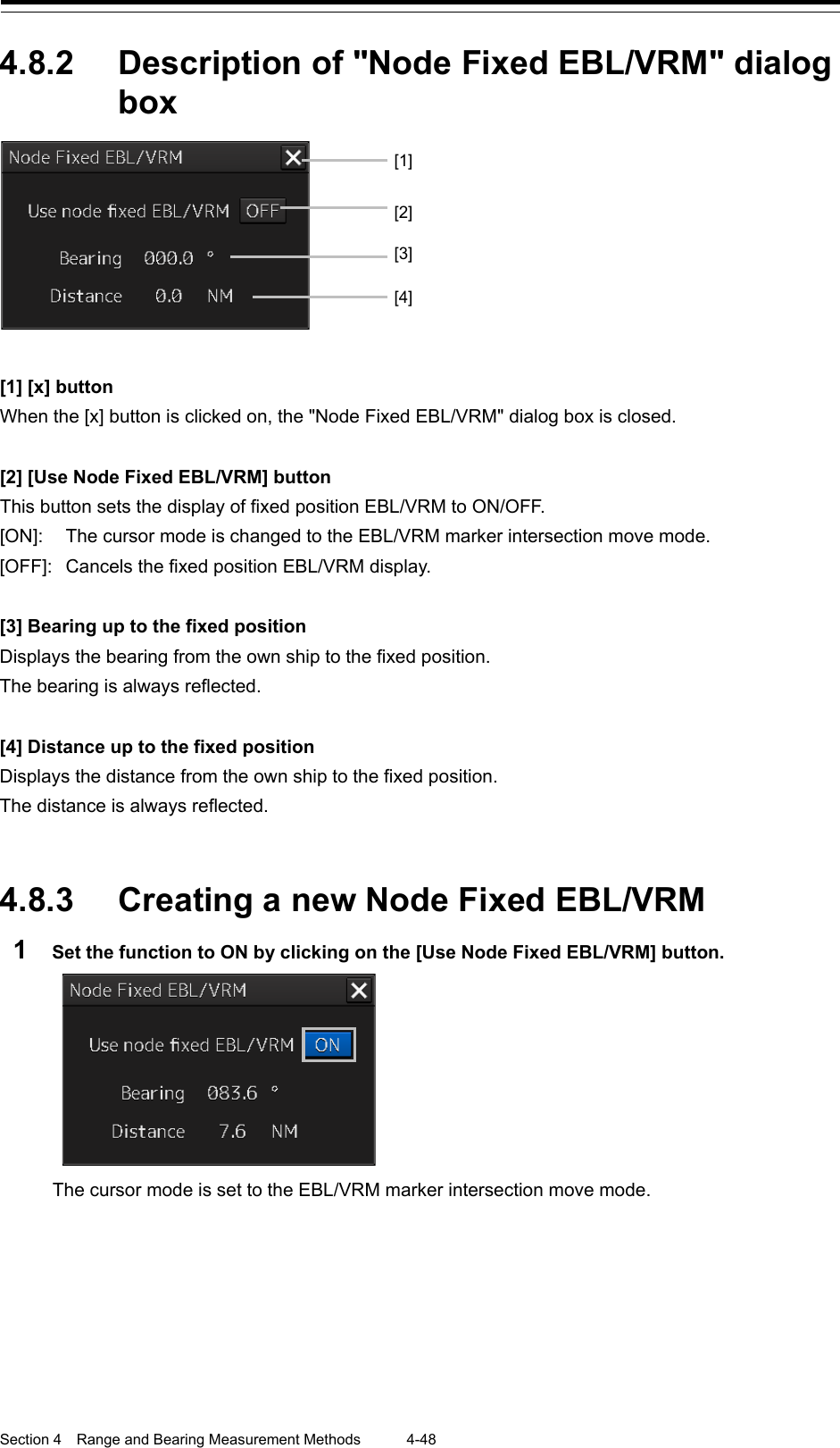  Section 4  Range and Bearing Measurement Methods 4-48  4.8.2 Description of &quot;Node Fixed EBL/VRM&quot; dialog box   [1] [x] button When the [x] button is clicked on, the &quot;Node Fixed EBL/VRM&quot; dialog box is closed.  [2] [Use Node Fixed EBL/VRM] button This button sets the display of fixed position EBL/VRM to ON/OFF. [ON]:  The cursor mode is changed to the EBL/VRM marker intersection move mode. [OFF]:  Cancels the fixed position EBL/VRM display.  [3] Bearing up to the fixed position Displays the bearing from the own ship to the fixed position. The bearing is always reflected.  [4] Distance up to the fixed position Displays the distance from the own ship to the fixed position. The distance is always reflected.   4.8.3 Creating a new Node Fixed EBL/VRM 1  Set the function to ON by clicking on the [Use Node Fixed EBL/VRM] button.  The cursor mode is set to the EBL/VRM marker intersection move mode.   [1] [2] [4] [3]  