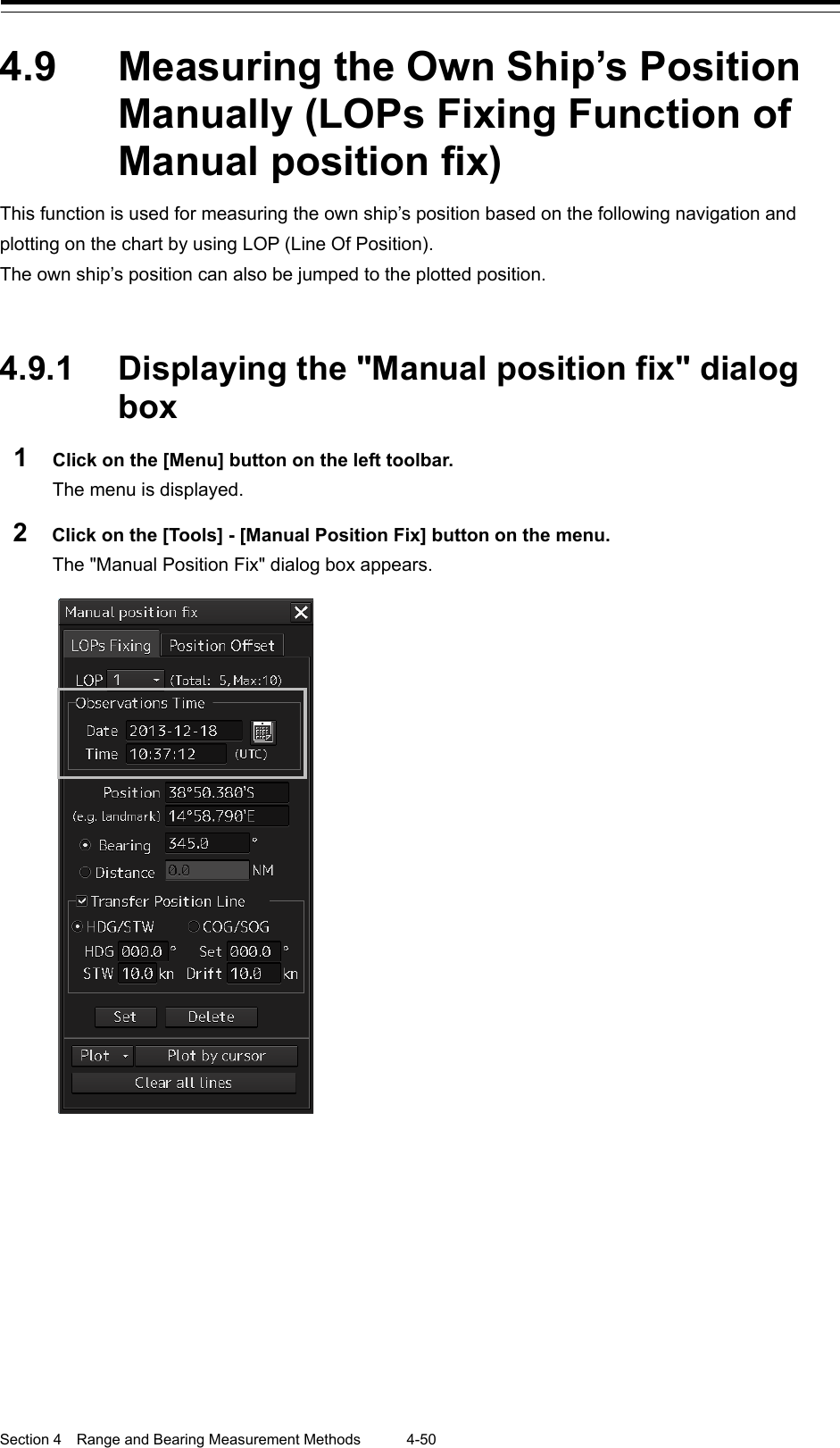  Section 4  Range and Bearing Measurement Methods 4-50  4.9  Measuring the Own Ship’s Position Manually (LOPs Fixing Function of Manual position fix) This function is used for measuring the own ship’s position based on the following navigation and plotting on the chart by using LOP (Line Of Position). The own ship’s position can also be jumped to the plotted position.   4.9.1 Displaying the &quot;Manual position fix&quot; dialog box 1  Click on the [Menu] button on the left toolbar. The menu is displayed. 2  Click on the [Tools] - [Manual Position Fix] button on the menu. The &quot;Manual Position Fix&quot; dialog box appears.      