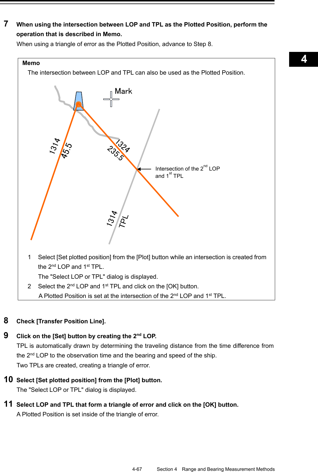    4-67  Section 4  Range and Bearing Measurement Methods    1  2  3  4  5  6  7  8  9  10  11  12  13  14  15  16  17  18  19  20  21  22  23  24  25  APP A   APP B  1    7  When using the intersection between LOP and TPL as the Plotted Position, perform the operation that is described in Memo. When using a triangle of error as the Plotted Position, advance to Step 8.  Memo The intersection between LOP and TPL can also be used as the Plotted Position.  1  Select [Set plotted position] from the [Plot] button while an intersection is created from the 2nd LOP and 1st TPL.  The &quot;Select LOP or TPL&quot; dialog is displayed. 2  Select the 2nd LOP and 1st TPL and click on the [OK] button. A Plotted Position is set at the intersection of the 2nd LOP and 1st TPL.  8  Check [Transfer Position Line]. 9  Click on the [Set] button by creating the 2nd L O P.  TPL is automatically drawn by determining the traveling distance from the time difference from the 2nd LOP to the observation time and the bearing and speed of the ship.   Two TPLs are created, creating a triangle of error. 10 Select [Set plotted position] from the [Plot] button. The &quot;Select LOP or TPL&quot; dialog is displayed. 11 Select LOP and TPL that form a triangle of error and click on the [OK] button. A Plotted Position is set inside of the triangle of error.   1324235.5  TPL45.513141314Intersection of the 2nd LOP and 1st TPL   Mark