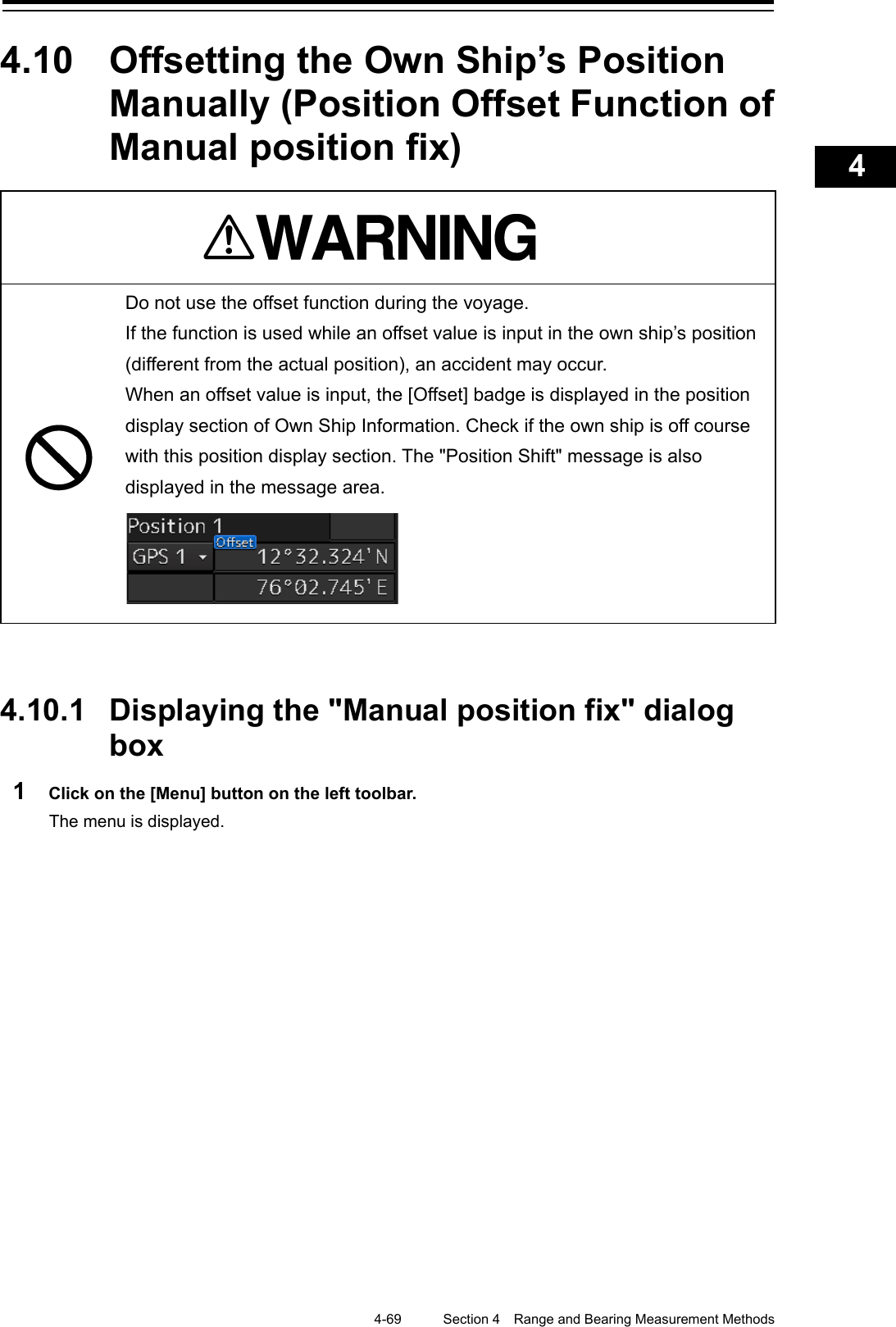    4-69  Section 4  Range and Bearing Measurement Methods    1  2  3  4  5  6  7  8  9  10  11  12  13  14  15  16  17  18  19  20  21  22  23  24  25  APP A   APP B  1    4.10  Offsetting the Own Ship’s Position Manually (Position Offset Function of Manual position fix)    Do not use the offset function during the voyage. If the function is used while an offset value is input in the own ship’s position (different from the actual position), an accident may occur.   When an offset value is input, the [Offset] badge is displayed in the position display section of Own Ship Information. Check if the own ship is off course with this position display section. The &quot;Position Shift&quot; message is also displayed in the message area.     4.10.1 Displaying the &quot;Manual position fix&quot; dialog box 1  Click on the [Menu] button on the left toolbar. The menu is displayed.   