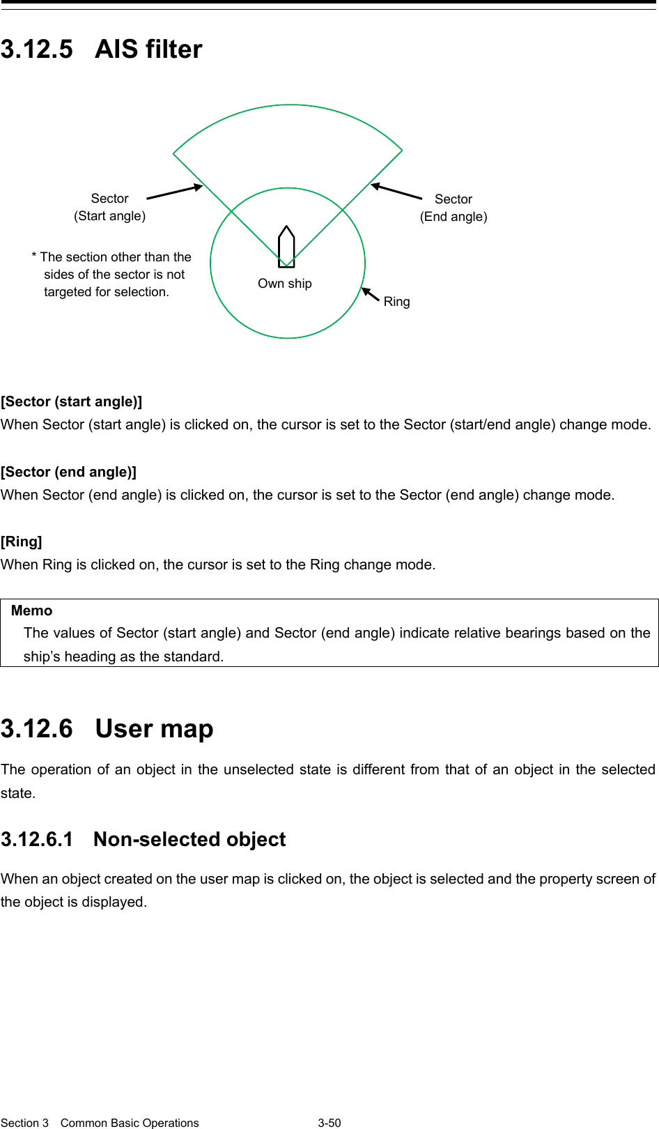  Section 3  Common Basic Operations  3-50  3.12.5 AIS filter   [Sector (start angle)] When Sector (start angle) is clicked on, the cursor is set to the Sector (start/end angle) change mode.  [Sector (end angle)] When Sector (end angle) is clicked on, the cursor is set to the Sector (end angle) change mode.  [Ring] When Ring is clicked on, the cursor is set to the Ring change mode.  Memo The values of Sector (start angle) and Sector (end angle) indicate relative bearings based on the ship’s heading as the standard.   3.12.6 User map The operation of an object in the unselected state is different from that of an object in the selected state.  3.12.6.1 Non-selected object When an object created on the user map is clicked on, the object is selected and the property screen of the object is displayed.     Sector (Start angle) Ring Own ship Sector (End angle) * The section other than the sides of the sector is not targeted for selection. 