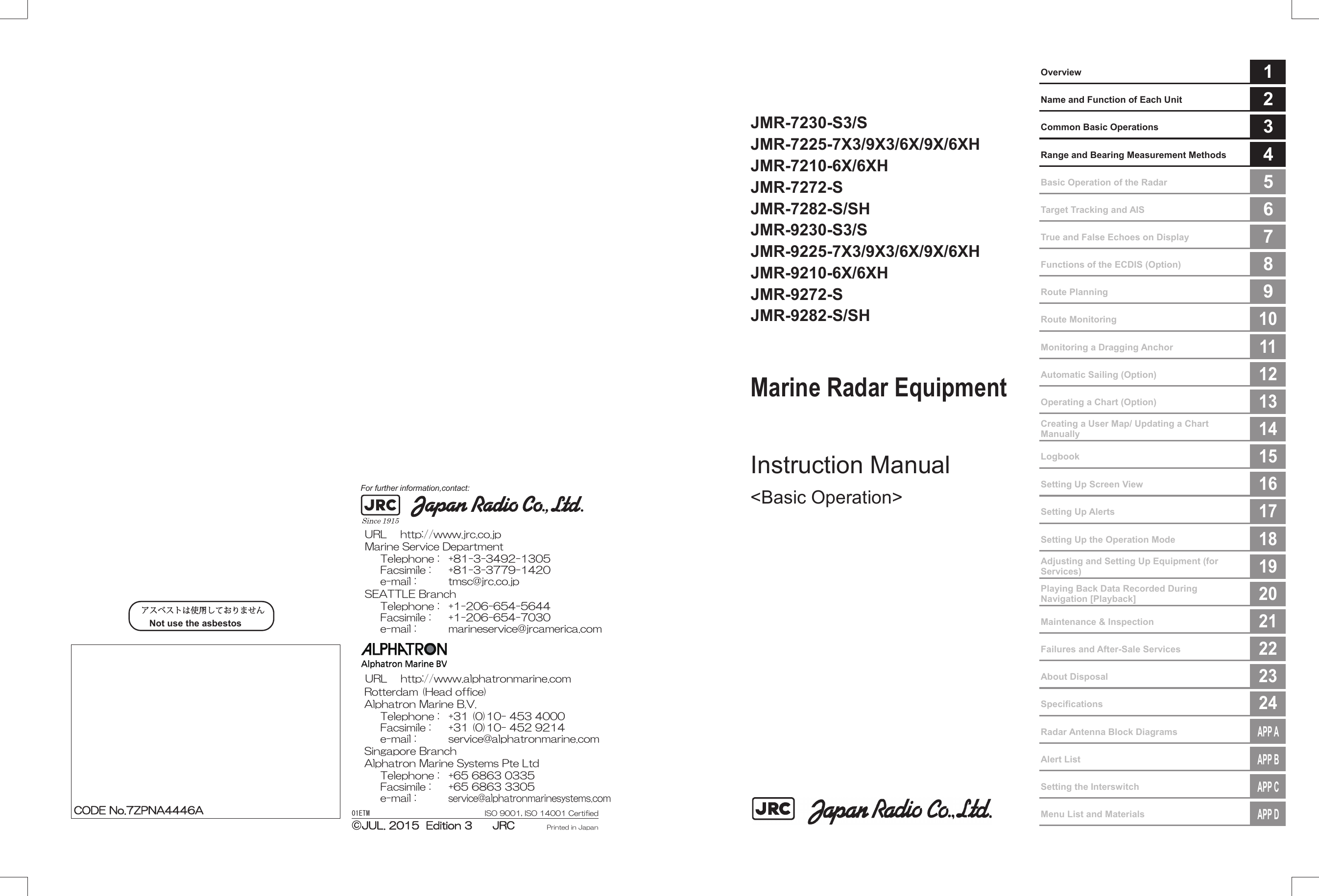 01ETM ISO 9001, ISO 14001 CertifiedPrinted in JapanMarine Service Department+81-3-3492-1305+81-3-3779-1420tmsc@jrc.co.jpTelephone :Facsimile :e-mail :Alphatron Marine Systems Pte LtdTelephone :Facsimile :e-mail :+65 6863 0335+65 6863 3305service@alphatronmarinesystems.comSingapore BranchSEATTLE BranchTelephone :Facsimile :e-mail :+1-206-654-5644+1-206-654-7030marineservice@jrcamerica.comCODE No.7ZPNA4446ACODE No.7ZPNA4446AJUL. 2015  Edition 3      JRCJUL. 2015  Edition 3      JRCNot use the asbestos For further information,contact:URL http://www.jrc.co.jpAlphatron Marine B.V.Telephone :Facsimile :e-mail :+31 (0)10- 453 4000+31 (0)10- 452 9214service@alphatronmarine.comRotterdam (Head office)URL http://www.alphatronmarine.com㻌     Overview  1  Name and Function of Each Unit  2  Common Basic Operations  3  Range and Bearing Measurement Methods  4  Basic Operation of the Radar  5  Target Tracking and AIS  6  True and False Echoes on Display  7  Functions of the ECDIS (Option)  8  Route Planning  9  Route Monitoring 10  Monitoring a Dragging Anchor 11  Automatic Sailing (Option) 12  Operating a Chart (Option) 13  Creating a User Map/ Updating a Chart Manually 14  Logbook 15  Setting Up Screen View 16  Setting Up Alerts 17  Setting Up the Operation Mode 18  Adjusting and Setting Up Equipment (for Services) 19  Playing Back Data Recorded During Navigation [Playback] 20  Maintenance &amp; Inspection 21  Failures and After-Sale Services 22  About Disposal 23  Specifications 24  Radar Antenna Block Diagrams APP A  Alert List APP B  Setting the Interswitch APP C  Menu List and Materials APP D     JMR-7230-S3/S JMR-7225-7X3/9X3/6X/9X/6XH JMR-7210-6X/6XH JMR-7272-S JMR-7282-S/SH JMR-9230-S3/S JMR-9225-7X3/9X3/6X/9X/6XH JMR-9210-6X/6XH JMR-9272-S JMR-9282-S/SH   Marine Radar Equipment   Instruction Manual  &lt;Basic Operation&gt;                     