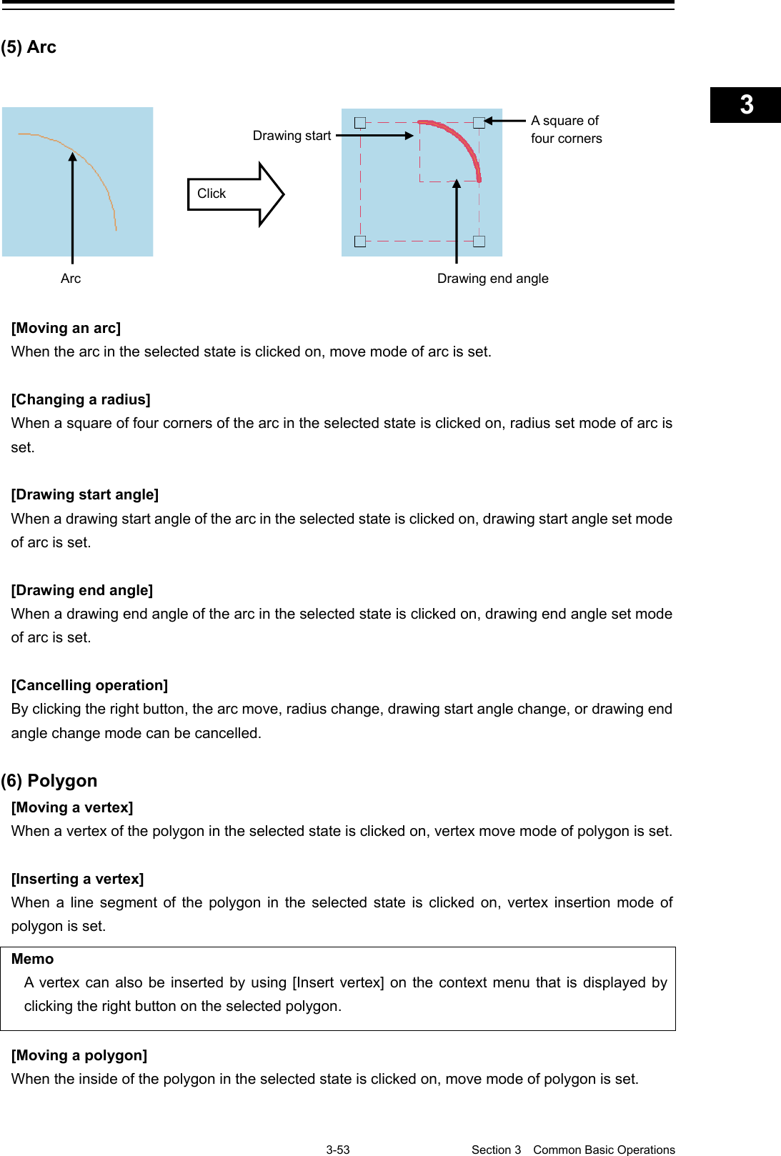    3-53  Section 3  Common Basic Operations    1  2  3  4  5  6  7  8  9  10  11  12  13  14  15  16  17  18  19  20  21  22  23  24  25  APP A   APP B  1    (5) Arc  [Moving an arc] When the arc in the selected state is clicked on, move mode of arc is set.  [Changing a radius] When a square of four corners of the arc in the selected state is clicked on, radius set mode of arc is set.  [Drawing start angle] When a drawing start angle of the arc in the selected state is clicked on, drawing start angle set mode of arc is set.  [Drawing end angle] When a drawing end angle of the arc in the selected state is clicked on, drawing end angle set mode of arc is set.  [Cancelling operation] By clicking the right button, the arc move, radius change, drawing start angle change, or drawing end angle change mode can be cancelled.  (6) Polygon [Moving a vertex] When a vertex of the polygon in the selected state is clicked on, vertex move mode of polygon is set.  [Inserting a vertex] When a line segment of the polygon in the selected state is clicked on, vertex insertion mode of polygon is set.  Memo A vertex can also be inserted by using [Insert vertex] on the context menu that is displayed by clicking the right button on the selected polygon.  [Moving a polygon] When the inside of the polygon in the selected state is clicked on, move mode of polygon is set.   A square of four corners Drawing start Drawing end angle Arc Click 