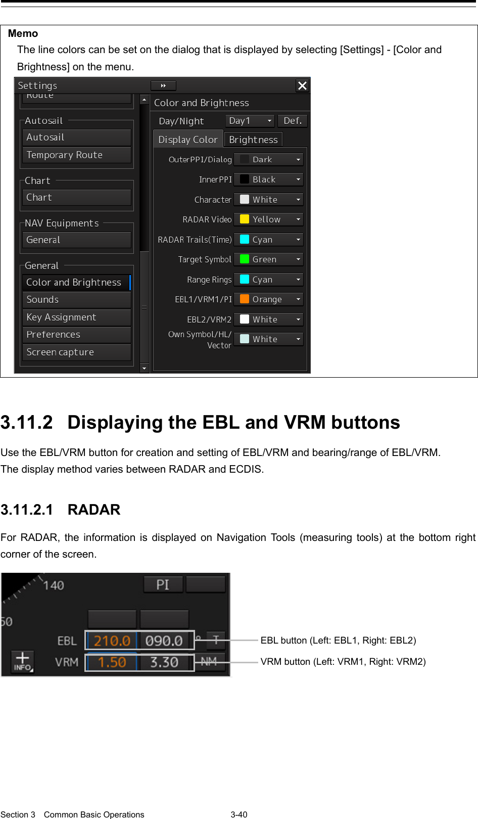  Section 3  Common Basic Operations  3-40  Memo The line colors can be set on the dialog that is displayed by selecting [Settings] - [Color and Brightness] on the menu.    3.11.2 Displaying the EBL and VRM buttons Use the EBL/VRM button for creation and setting of EBL/VRM and bearing/range of EBL/VRM. The display method varies between RADAR and ECDIS.   3.11.2.1 RADAR For RADAR, the information is displayed on Navigation Tools (measuring tools) at the bottom right corner of the screen.       EBL button (Left: EBL1, Right: EBL2) VRM button (Left: VRM1, Right: VRM2) 
