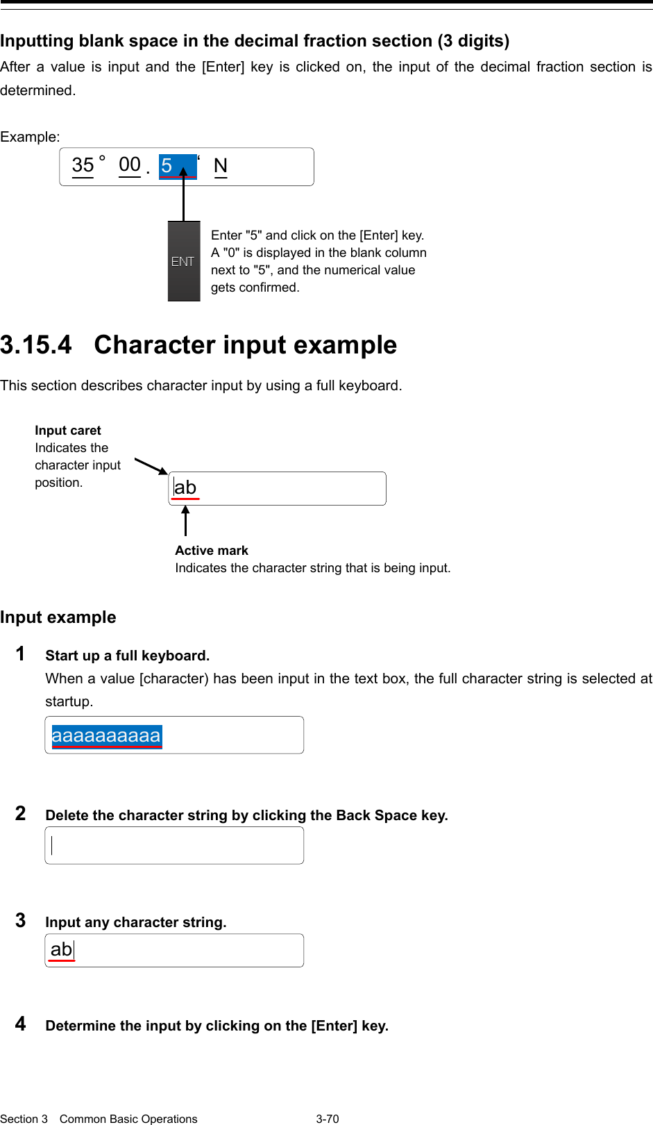  Section 3  Common Basic Operations  3-70  Inputting blank space in the decimal fraction section (3 digits) After a value is input and the [Enter]  key is clicked on, the input of the decimal fraction section is determined.    3.15.4 Character input example This section describes character input by using a full keyboard.         Input example 1  Start up a full keyboard. When a value [character) has been input in the text box, the full character string is selected at startup.   2  Delete the character string by clicking the Back Space key.   3  Input any character string.   4  Determine the input by clicking on the [Enter] key.    Enter &quot;5&quot; and click on the [Enter] key. A &quot;0&quot; is displayed in the blank column next to &quot;5&quot;, and the numerical value gets confirmed. .35 °5‘N00Example:   aaaaaaaaaaababInput caret Indicates the character input position. Active mark Indicates the character string that is being input. 