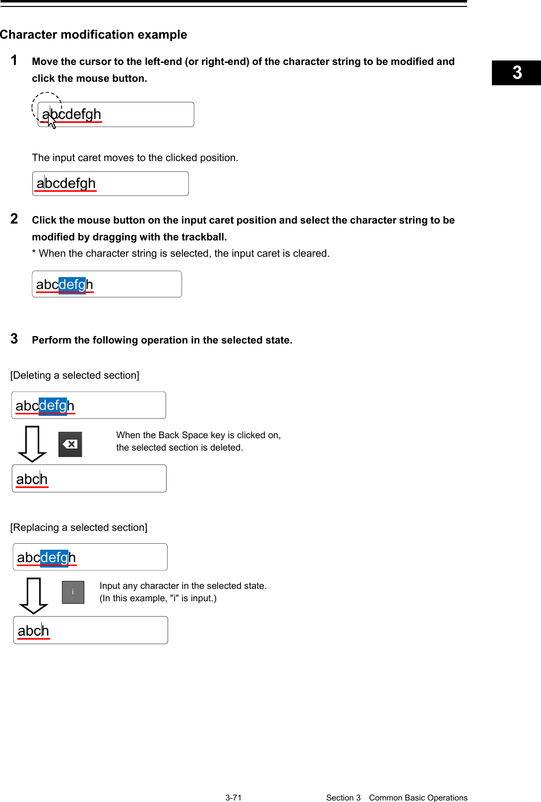    3-71  Section 3  Common Basic Operations    1  2  3  4  5  6  7  8  9  10  11  12  13  14  15  16  17  18  19  20  21  22  23  24  25  APP A   APP B  1    Character modification example 1  Move the cursor to the left-end (or right-end) of the character string to be modified and click the mouse button.   The input caret moves to the clicked position.  2  Click the mouse button on the input caret position and select the character string to be modified by dragging with the trackball. * When the character string is selected, the input caret is cleared.   3  Perform the following operation in the selected state.  [Deleting a selected section]   [Replacing a selected section]      abcdefghabcdefghWhen the Back Space key is clicked on, the selected section is deleted.  abcdefgh Input any character in the selected state. (In this example, &quot;i&quot; is input.) i