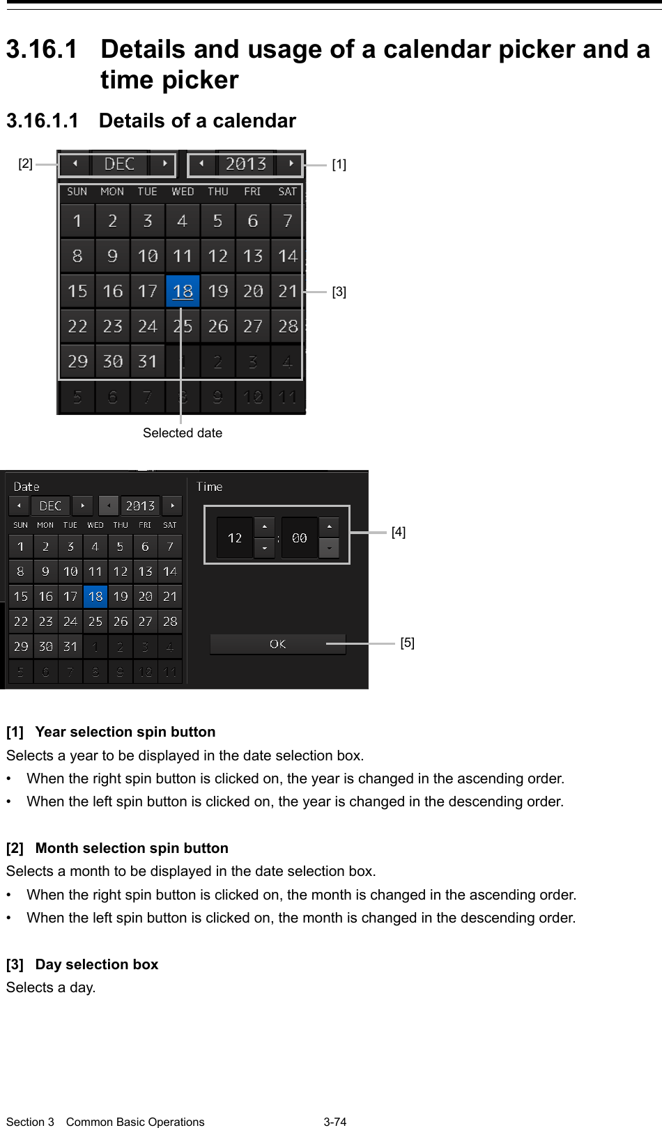  Section 3  Common Basic Operations  3-74  3.16.1 Details and usage of a calendar picker and a time picker 3.16.1.1 Details of a calendar   [1] Year selection spin button Selects a year to be displayed in the date selection box. • When the right spin button is clicked on, the year is changed in the ascending order. • When the left spin button is clicked on, the year is changed in the descending order.  [2] Month selection spin button Selects a month to be displayed in the date selection box. • When the right spin button is clicked on, the month is changed in the ascending order. • When the left spin button is clicked on, the month is changed in the descending order.  [3] Day selection box Selects a day.      [1] [3] Selected date  [5] [4] [2] 