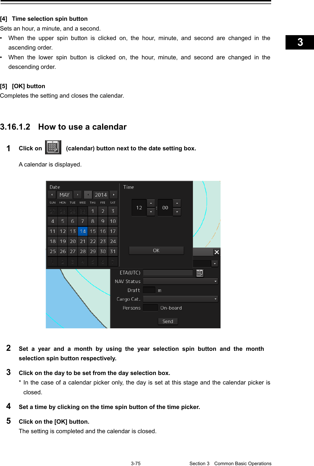    3-75  Section 3  Common Basic Operations    1  2  3  4  5  6  7  8  9  10  11  12  13  14  15  16  17  18  19  20  21  22  23  24  25  APP A   APP B  1    [4] Time selection spin button Sets an hour, a minute, and a second. • When the upper  spin button is clicked on, the hour, minute, and second are changed in the ascending order. • When the lower spin button is clicked on, the hour, minute, and second are changed in the descending order.  [5]  [OK] button Completes the setting and closes the calendar.   3.16.1.2 How to use a calendar 1  Click on    (calendar) button next to the date setting box. A calendar is displayed.   2  Set a year and a month by using the year selection spin button and the month selection spin button respectively. 3  Click on the day to be set from the day selection box. * In the case of a calendar picker only, the day is set at this stage and the calendar picker is closed. 4  Set a time by clicking on the time spin button of the time picker. 5  Click on the [OK] button. The setting is completed and the calendar is closed.    