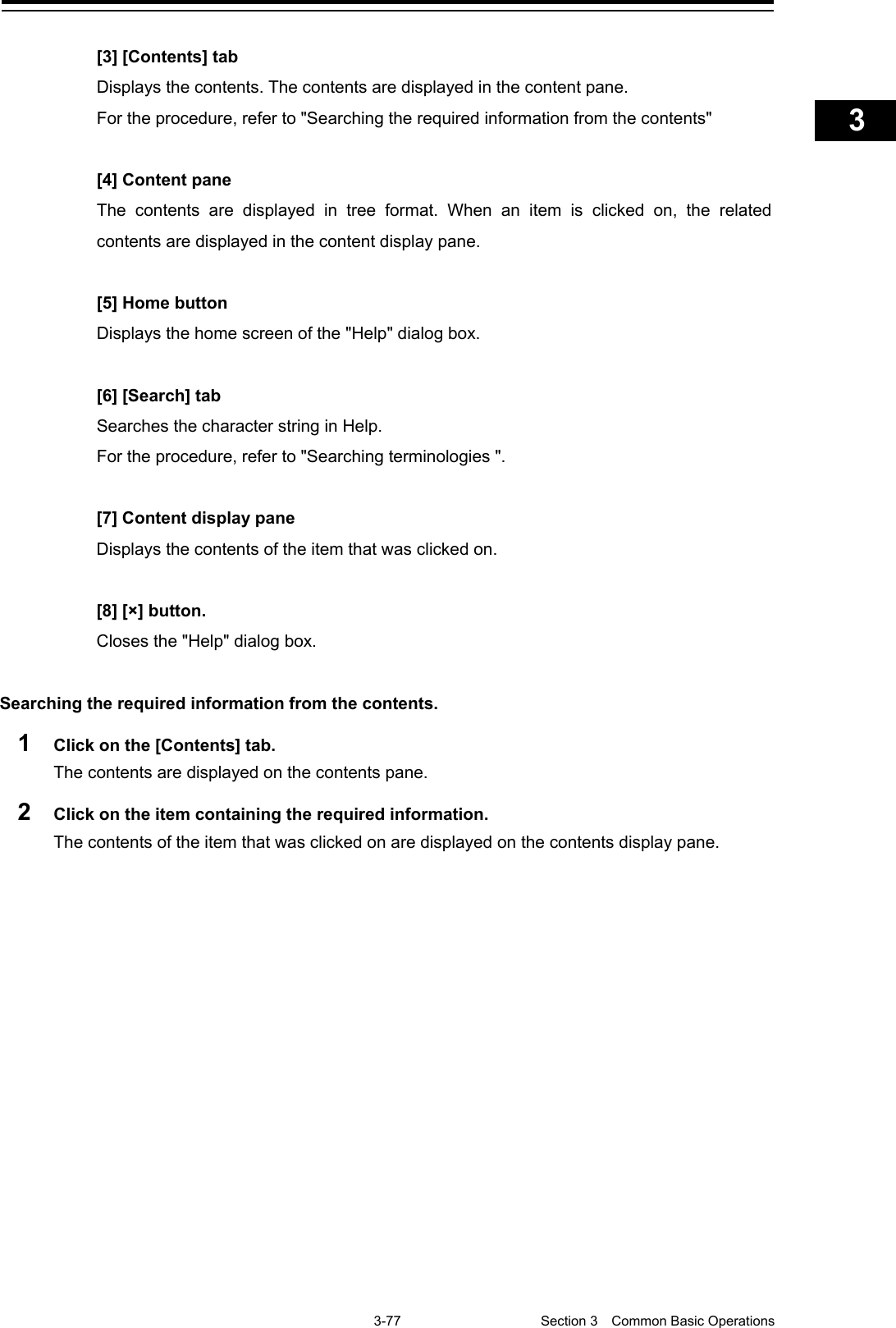    3-77  Section 3  Common Basic Operations    1  2  3  4  5  6  7  8  9  10  11  12  13  14  15  16  17  18  19  20  21  22  23  24  25  APP A   APP B  1    [3] [Contents] tab Displays the contents. The contents are displayed in the content pane. For the procedure, refer to &quot;Searching the required information from the contents&quot;  [4] Content pane The contents are displayed in tree format. When an item is clicked on, the related contents are displayed in the content display pane.  [5] Home button Displays the home screen of the &quot;Help&quot; dialog box.  [6] [Search] tab Searches the character string in Help. For the procedure, refer to &quot;Searching terminologies &quot;.  [7] Content display pane Displays the contents of the item that was clicked on.  [8] [×] button. Closes the &quot;Help&quot; dialog box.  Searching the required information from the contents. 1  Click on the [Contents] tab. The contents are displayed on the contents pane. 2  Click on the item containing the required information. The contents of the item that was clicked on are displayed on the contents display pane.  