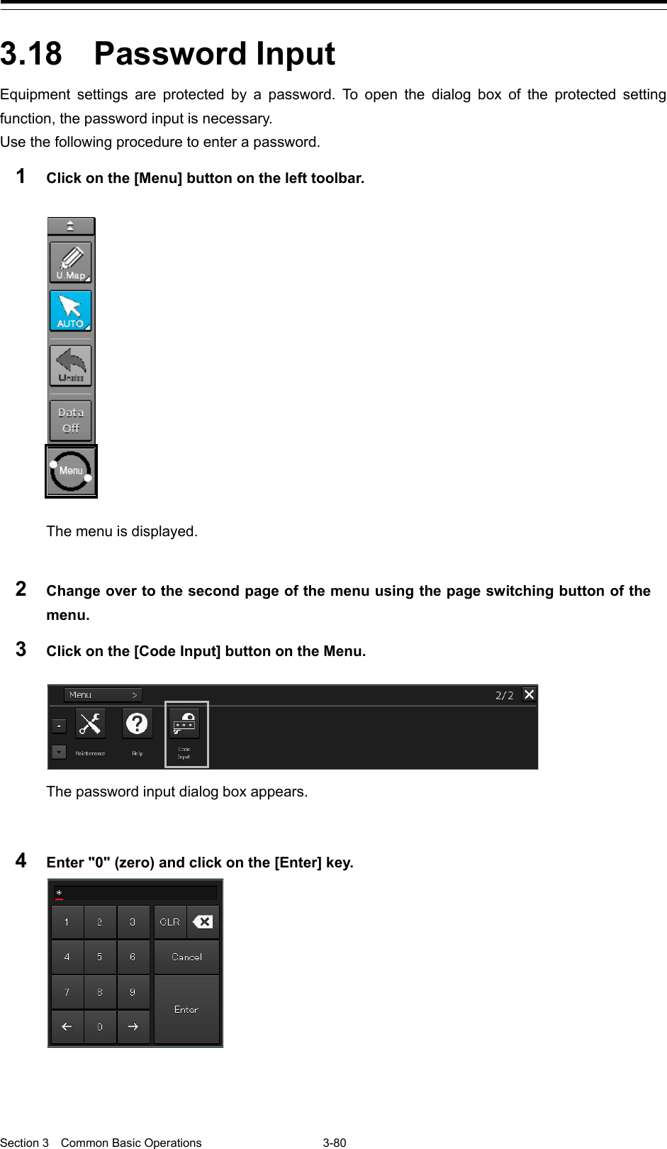  Section 3  Common Basic Operations  3-80  3.18  Password Input Equipment settings are protected by a password. To open the dialog box  of the protected setting function, the password input is necessary. Use the following procedure to enter a password. 1  Click on the [Menu] button on the left toolbar.   The menu is displayed.  2  Change over to the second page of the menu using the page switching button of the menu. 3  Click on the [Code Input] button on the Menu.   The password input dialog box appears.   4  Enter &quot;0&quot; (zero) and click on the [Enter] key.      