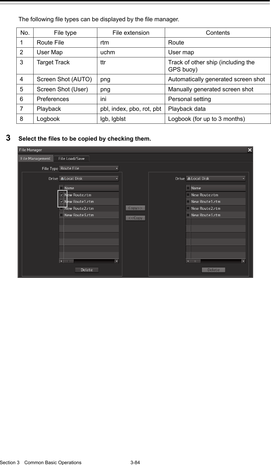  Section 3  Common Basic Operations  3-84  The following file types can be displayed by the file manager.  No. File type File extension Contents 1  Route File rtm Route 2  User Map uchm User map 3  Target Track ttr Track of other ship (including the GPS buoy) 4  Screen Shot (AUTO) png    Automatically generated screen shot 5  Screen Shot (User) png    Manually generated screen shot 6  Preferences ini Personal setting 7  Playback pbl, index, pbo, rot, pbt Playback data 8  Logbook lgb, lgblst Logbook (for up to 3 months)  3  Select the files to be copied by checking them.      