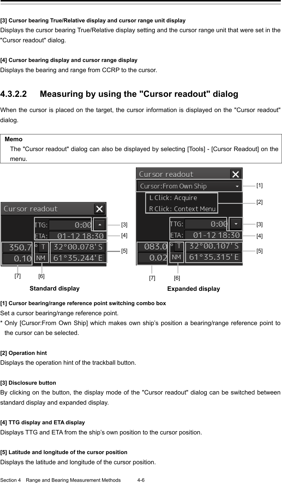  Section 4  Range and Bearing Measurement Methods 4-6  [3] Cursor bearing True/Relative display and cursor range unit display Displays the cursor bearing True/Relative display setting and the cursor range unit that were set in the &quot;Cursor readout&quot; dialog.  [4] Cursor bearing display and cursor range display Displays the bearing and range from CCRP to the cursor.   4.3.2.2 Measuring by using the &quot;Cursor readout&quot; dialog When the cursor is placed on the target, the cursor information is displayed on the &quot;Cursor readout&quot; dialog.  Memo The &quot;Cursor readout&quot; dialog can also be displayed by selecting [Too l s] - [Cursor Readout] on the menu.  [1] Cursor bearing/range reference point switching combo box Set a cursor bearing/range reference point. * Only [Cursor:From Own Ship] which makes own ship’s position a bearing/range reference point to the cursor can be selected.  [2] Operation hint Displays the operation hint of the trackball button.  [3] Disclosure button By clicking on the button, the display mode of the &quot;Cursor readout&quot; dialog can be switched between standard display and expanded display.  [4] TTG display and ETA display Displays TTG and ETA from the ship’s own position to the cursor position.  [5] Latitude and longitude of the cursor position Displays the latitude and longitude of the cursor position.            [3] [3] [1] [2] [5] [6] [6] [7] [7] [4] [4] [5] Standard display  Expanded display   