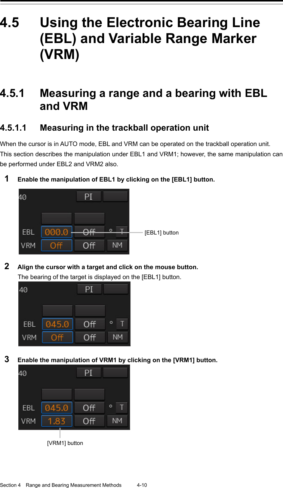  Section 4  Range and Bearing Measurement Methods 4-10  4.5  Using the Electronic Bearing Line (EBL) and Variable Range Marker (VRM)   4.5.1 Measuring a range and a bearing with EBL and VRM  4.5.1.1 Measuring in the trackball operation unit When the cursor is in AUTO mode, EBL and VRM can be operated on the trackball operation unit. This section describes the manipulation under EBL1 and VRM1; however, the same manipulation can be performed under EBL2 and VRM2 also. 1  Enable the manipulation of EBL1 by clicking on the [EBL1] button.   2  Align the cursor with a target and click on the mouse button. The bearing of the target is displayed on the [EBL1] button.  3  Enable the manipulation of VRM1 by clicking on the [VRM1] button.        [EBL1] button [VRM1] button 