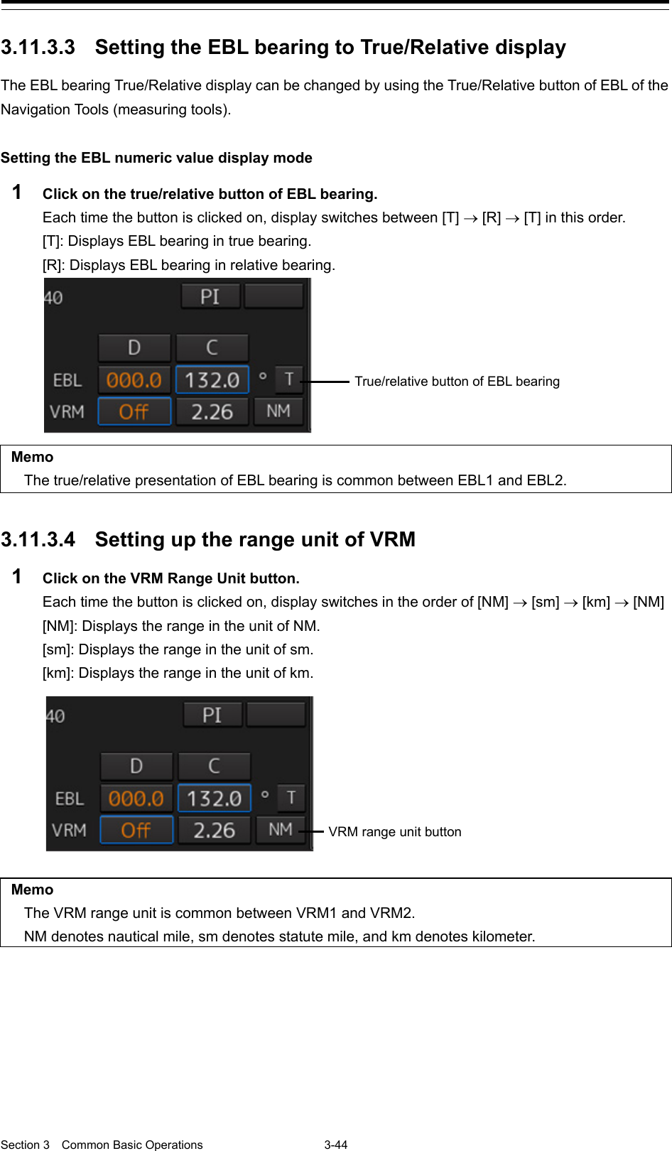  Section 3  Common Basic Operations  3-44  3.11.3.3 Setting the EBL bearing to True/Relative display The EBL bearing True/Relative display can be changed by using the True/Relative button of EBL of the Navigation Tools (measuring tools).  Setting the EBL numeric value display mode 1  Click on the true/relative button of EBL bearing. Each time the button is clicked on, display switches between [T] → [R] → [T] in this order. [T]: Displays EBL bearing in true bearing. [R]: Displays EBL bearing in relative bearing.   Memo The true/relative presentation of EBL bearing is common between EBL1 and EBL2.   3.11.3.4 Setting up the range unit of VRM 1  Click on the VRM Range Unit button.   Each time the button is clicked on, display switches in the order of [NM] → [sm] → [km] → [NM] [NM]: Displays the range in the unit of NM. [sm]: Displays the range in the unit of sm. [km]: Displays the range in the unit of km.    Memo The VRM range unit is common between VRM1 and VRM2. NM denotes nautical mile, sm denotes statute mile, and km denotes kilometer.    True/relative button of EBL bearing VRM range unit button 