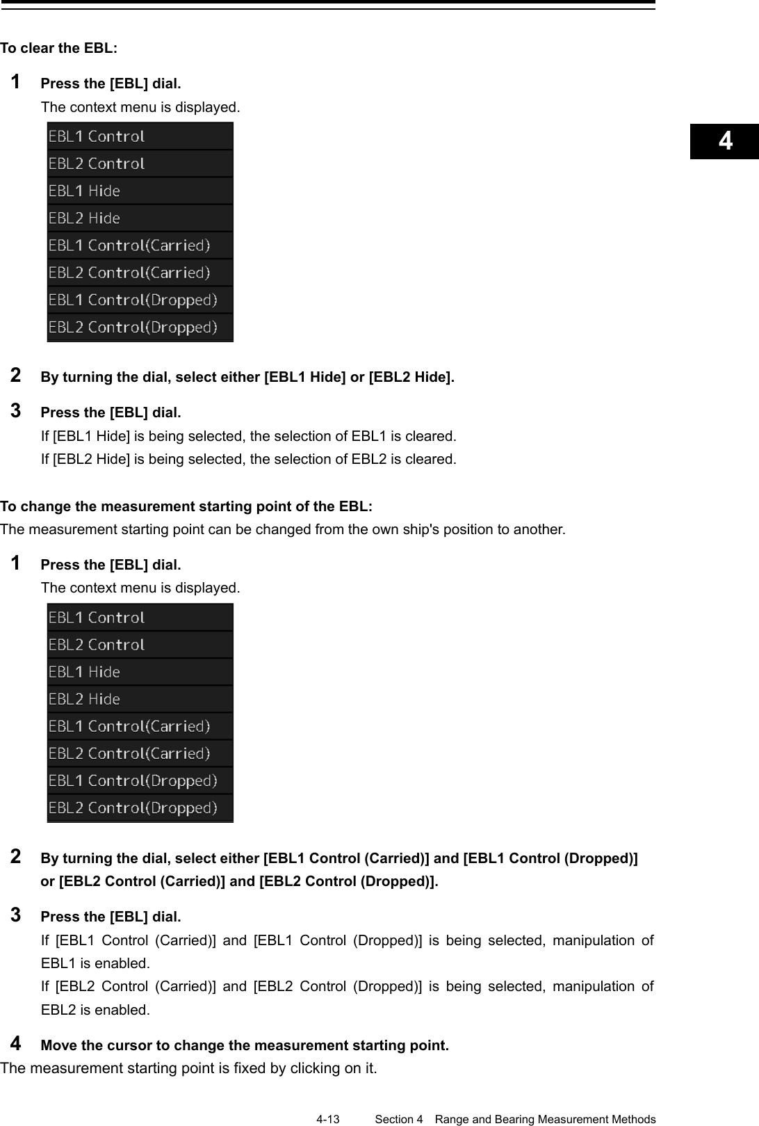    4-13  Section 4  Range and Bearing Measurement Methods    1  2  3  4  5  6  7  8  9  10  11  12  13  14  15  16  17  18  19  20  21  22  23  24  25  APP A   APP B  1    To clear the EBL: 1  Press the [EBL] dial. The context menu is displayed.  2  By turning the dial, select either [EBL1 Hide] or [EBL2 Hide]. 3  Press the [EBL] dial. If [EBL1 Hide] is being selected, the selection of EBL1 is cleared. If [EBL2 Hide] is being selected, the selection of EBL2 is cleared.  To change the measurement starting point of the EBL: The measurement starting point can be changed from the own ship&apos;s position to another. 1  Press the [EBL] dial. The context menu is displayed.  2  By turning the dial, select either [EBL1 Control (Carried)] and [EBL1 Control (Dropped)] or [EBL2 Control (Carried)] and [EBL2 Control (Dropped)]. 3  Press the [EBL] dial. If  [EBL1 Control (Carried)] and  [EBL1 Control (Dropped)] is being selected, manipulation of EBL1 is enabled. If  [EBL2 Control (Carried)]  and  [EBL2 Control (Dropped)] is being selected, manipulation of EBL2 is enabled. 4  Move the cursor to change the measurement starting point. The measurement starting point is fixed by clicking on it.  