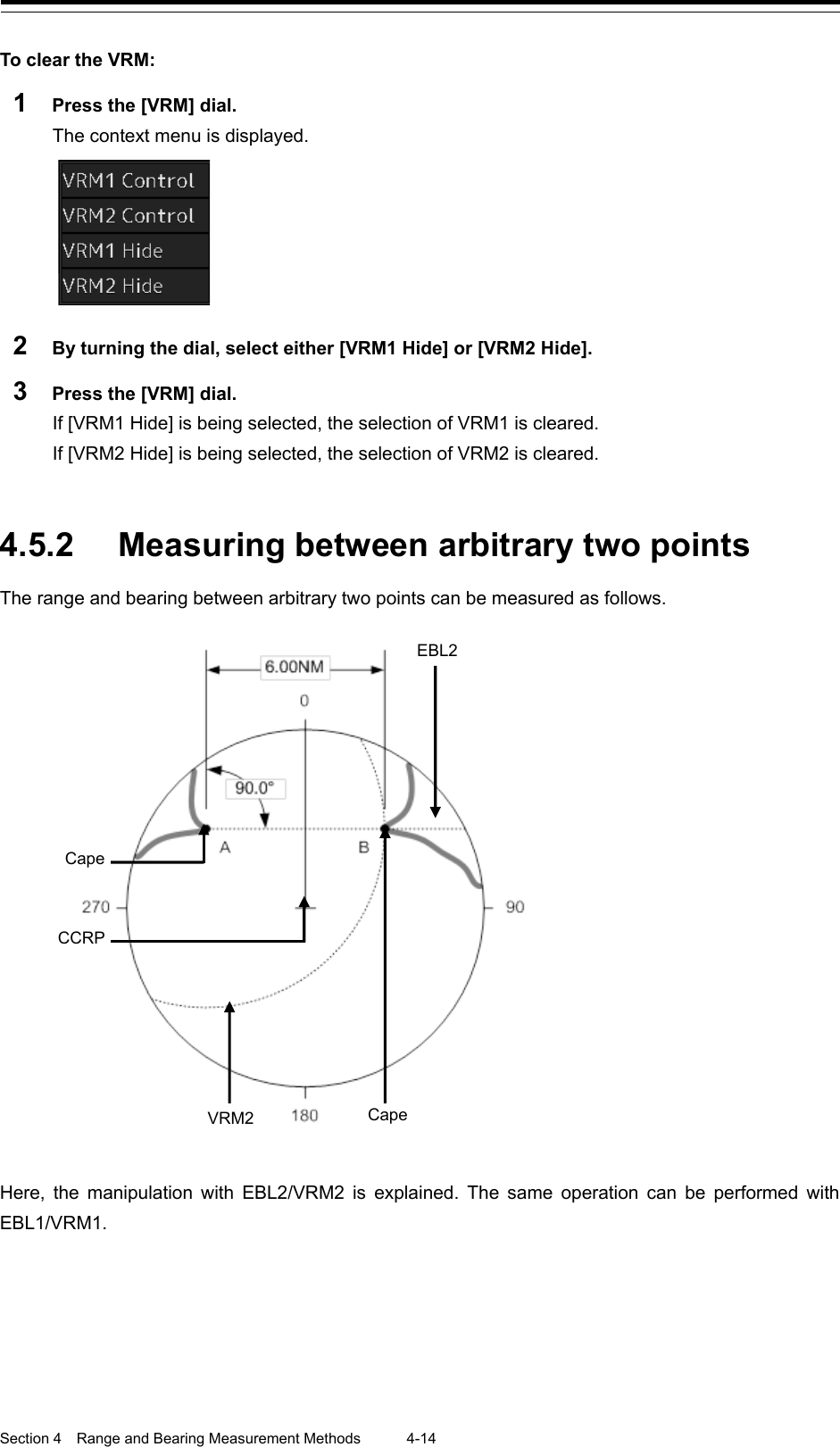  Section 4  Range and Bearing Measurement Methods 4-14  To clear the VRM: 1  Press the [VRM] dial. The context menu is displayed.  2  By turning the dial, select either [VRM1 Hide] or [VRM2 Hide]. 3  Press the [VRM] dial. If [VRM1 Hide] is being selected, the selection of VRM1 is cleared. If [VRM2 Hide] is being selected, the selection of VRM2 is cleared.    4.5.2 Measuring between arbitrary two points The range and bearing between arbitrary two points can be measured as follows.   Here, the manipulation with EBL2/VRM2 is explained. The same operation can be performed with EBL1/VRM1.   EBL2 Cape VRM2 CCRP Cape 