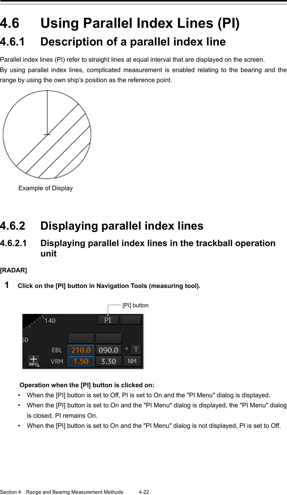  Section 4  Range and Bearing Measurement Methods 4-22  4.6  Using Parallel Index Lines (PI) 4.6.1 Description of a parallel index line Parallel index lines (PI) refer to straight lines at equal interval that are displayed on the screen. By using parallel index lines, complicated measurement is enabled relating to the bearing and the range by using the own ship’s position as the reference point.    4.6.2 Displaying parallel index lines 4.6.2.1 Displaying parallel index lines in the trackball operation unit [RADAR] 1  Click on the [PI] button in Navigation Tools (measuring tool).    Operation when the [PI] button is clicked on: • When the [PI] button is set to Off, PI is set to On and the &quot;PI Menu&quot; dialog is displayed. • When the [PI] button is set to On and the &quot;PI Menu&quot; dialog is displayed, the &quot;PI Menu&quot; dialog is closed. PI remains On. • When the [PI] button is set to On and the &quot;PI Menu&quot; dialog is not displayed, PI is set to Off.   Example of Display  [PI] button 
