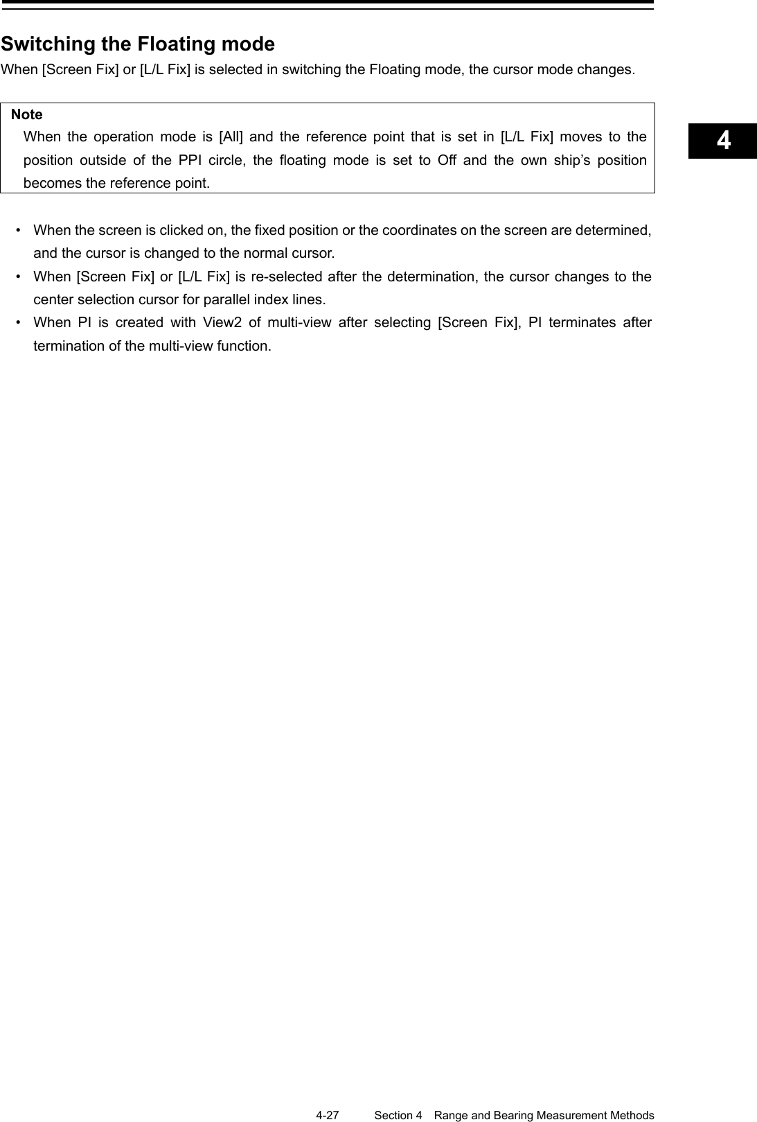    4-27  Section 4  Range and Bearing Measurement Methods    1  2  3  4  5  6  7  8  9  10  11  12  13  14  15  16  17  18  19  20  21  22  23  24  25  APP A   APP B  1    Switching the Floating mode When [Screen Fix] or [L/L Fix] is selected in switching the Floating mode, the cursor mode changes.  Note When the operation mode is [All] and the reference point that is set in [L/L Fix] moves to the position outside of the PPI circle, the floating mode is set to Off and the own ship’s position becomes the reference point.  • When the screen is clicked on, the fixed position or the coordinates on the screen are determined, and the cursor is changed to the normal cursor. • When [Screen Fix] or [L/L Fix] is re-selected after the determination, the cursor changes to the center selection cursor for parallel index lines. • When PI is created with View2 of multi-view after selecting [Screen Fix], PI terminates after termination of the multi-view function.     